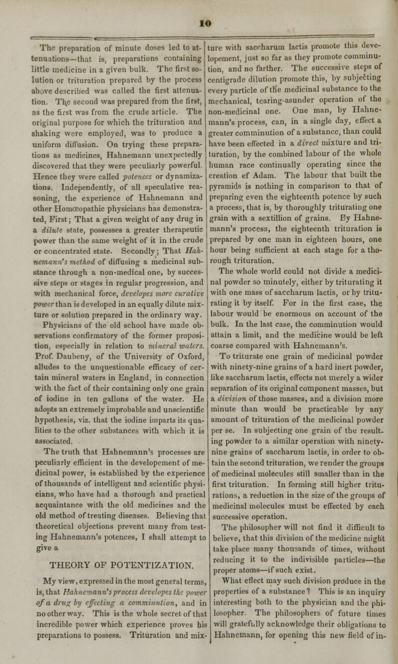 io The preparation of minute doses led to at- tenuations—that is, preparations containing little medicine in a given bulk. The first so- lution or trituration prepared by the process above described was called the first attenua- tion. Th.e second was prepared from the first, as the first was from the crude article. The original purpose for which the trituration and shaking were employed, was to produce a uniform diffusion. On trying these prepara- tions as medicines, Hahnemann unexpectedly discovered that they were peculiarly powerful. Hence they were called potences or dynamiza- tions. Independently, of all speculative rea- soning, the experience of Hahnemann and other Homoeopathic physicians has demonstra- ted, First; That a given weight of any drug in a dilute state, possesses a greater therapeutic power than the same weight of it in the crude or concentrated state. Secondly; That Hah- nemann's method of diffusing a medicinal sub- stance through a non-medical one, by succes- sive steps or stages in regular progression, and with mechanical force, dcvelopes more curative power than is developed in an equally dilute mix- ture or solution prepared in the ordinary way. Physicians of the old school have made ob- servations confirmatory of the former proposi- tion, especially in relation to mineral waters. Prof. Daubeny, of the University of Oxford, alludes to the unquestionable efficacy of cer- tain mineral waters in England, in connection with the fact of their containing only one grain of iodine in ten gallons of the water. He adopts an extremely improbable and unscientific hypothesis, viz. that the iodine imparts its qua- lities to the other substances with which it is associated. The truth that Hahnemann's processes are peculiarly efficient in the developement of me- dicinal power, is established by the experience of thousands of intelligent and scientific physi- cians, who have had a thorough and practical acquaintance with the old medicines and the old method of treating diseases. Believing that theoretical objections prevent many from test- ing Hahnemann's potences, I shall attempt to give a THEORY OF POTENTIATION. My view, expressed in the most general terms, is, that Hahnemann's process dcvelopes the power of a drug by effecting a comminution, and in no other way. This is the whole secret of that incredible power which experience proves his preparations to possess. Trituration and mix- ture with saccharum lactis promote this deve- lopement, just so far as they promote comminu- tion, and no farther. The successive steps of centigrade dilution promote this, by subjefcting every particle of the medicinal substance to the mechanical, tearing-asunder operation of the non-medicinal one. One man, by Hahne- mann's process, can, in a single day, effect a greater comminution of a substance, than could have been effected in a direct mixture and tri- turation, by the combined labour of the whole human race continually operating since the creation ef Adam. The labour that built the pyramids is nothing in comparison to that of preparing even the eighteenth potence by such a process, that is, by thoroughly triturating one grain with a sextillion of grains. By Hahne- mann's process, the eighteenth trituration is prepared by one man in eighteen hours, one hour being sufficient at each stage for a tho- rough trituration. The whole world could not divide a medici- nal powder so minutely, either by triturating it with one mass of saccharum lactis, or by tritu- rating it by itself. For in the first case, the labour would be enormous on account of the bulk. In the last case, the comminution would attain a limit, and the medicine would be left coarse compared with Hahnemann's. To triturate one grain of medicinal powder with ninety-nine grains of a hard inert powder, like saccharum lactis, effects not merely a wider separation of its original component masses, but a division of those masses, and a division more minute than would be practicable by any amount of trituration of the medicinal powder per se. In subjecting one grain of the result- ing powder to a similar operation with ninety- nine grains of saccharum lactis, in order to ob- tain the second trituration, we render the groups of medicinal molecules still smaller than in the first trituration. In forming still higher tritu- rations, a reduction in the size of the groups of medicinal molecules must be effected by each successive operation. The philosopher will not find it difficult to believe, that this division of the medicine might take place many thousands of times, without reducing it to the indivisible particles—the proper atoms—if such exist. What effect may such division produce in the properties of a substance? This is an inquiry interesting both to the physician and the phi- losopher. The philosophers of future times will gratefully acknowledge their obligations to Hahnemann, for opening this new field of in-