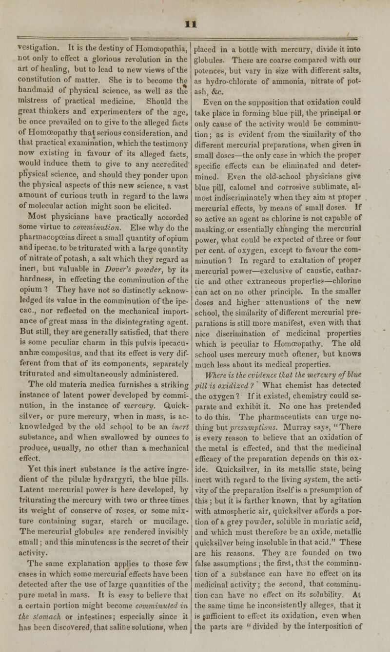 vestigation. It is the destiny of Homceopathia, wot only to effect a glorious revolution in the art of healing, but to lead to new views of the constitution of matter. She is to become the handmaid of physical science, as well a3 the mistress of practical medicine. Should the great thinkers and experimenters of the age, be once prevailed on to give to the alleged facts of Homoeopathy that serious consideration, and that practical examination, which the testimony now existing in favour of its alleged facts, would induce them to give to any accredited physical science, and should they ponder upon the physical aspects of this new science, a vast amount of curious truth in regard to the laws of molecular action might soon be elicited. Most physicians have practically accorded some virtue to comminution. Else why do the pharmacopoeias direct a small quantity of opium and ipecac, to be triturated with a large quantity of nitrate of potash, a salt which they regard as ineri, but valuable in Dover's powder, by its hardness, in effecting the comminution of the opium 1 They have not so distinctly acknow- ledged its value in the comminution of the ipe- cac, nor reflected on the mechanical import- ance of great mass in the disintegrating agent. But still, they are generally satisfied, that there is some peculiar charm in this pulvis ipecacu- anha compositus, and that its effect is very dif- ferent from that of its components, separately triturated and simultaneously administered. The old materia medica furnishes a striking instance of latent power developed by commi- nution, in the instance of mercury. Quick- silver, or pure mercury, when in mass, is ac- knowledged by the old school to be an inert substance, and when swallowed by ounces to produce, usually, no other than a mechanical effect. Yet this inert substance is the active ingre- dient of the pilula? hydrargyri, the blue pills. Latent mercurial power is here developed, by triturating the mercury with two or three times its weight of conserve of roses, or some mix- ture containing sugar, starch or mucilage. The mercurial globules are rendered invisibly small; and this minuteness is the secret of their activity. The same explanation applies to those few cases in which some mercurial effects have been detected after the use of large quantities of the pure metal in mass. It is easy to believe that a certain portion might become comminuted in the stomach or intestines; especially since it has been discovered; that saline solutions, when placed in a bottle with mercury, divide it into globules. These are coarse compared with our potences, but vary in size with different salts, as hydro-chlorate of ammonia, nitrate of pot- ash, &c. Even on the supposition that oxidation could take place in forming blue pill, the principal or only cause of the activity would be comminu- tion; as is evident from the •similarity of tho different mercurial preparations, when given in small doses—the only case in which the proper specific effects can be eliminated and deter- mined. Even the old-school physicians give blue pill, calomel and corrosive sublimate, al- most indiscriminately when they aim at proper mercurial effects, by means of small doses. If so active an agent as chlorine is not capable of masking, or essentially changing the mercurial power, what could be expected of three or four per cent, of oxygen, except to favour the com- minution 7 In regard to exaltation of proper mercurial power—exclusive of caustic, cathar- tic and other extraneous properties—chlorine can act on no other principle. In the smaller doses and higher attenuations of the new school, the similarity of different mercurial pre- parations is still more manifest, even with that nice discrimination of medicinal properties which is peculiar to Homoeopathy. The old school uses mercury much oftener, but knows much less about its medical properties. Where is the evidence that the mercury of blue pill is oxidized ? What chemist has detected the oxygen! If it existed, chemistry could se- parate and exhibit it. No one has pretended to do this. The pharmaceutists can urge no- thing but presumptions. Murray says, There is every reason to believe that an oxidation of the metal is effected, and that the medicinal efficacy of the preparation depends on this ox- ide. Quicksilver, in its metallic state, being inert with regard to the living system, the acti- vity of the preparation itself is a presumption of this ; but it is farther known, that by agitation with atmospheric air, quicksilver affords a por- tion of a grey powder, soluble in muriatic acid, and which must therefore be an oxide, metallic quicksilver being insoluble in that acid. These are his reasons. They are founded on two false assumptions ; the first, that the comminu- tion of a substance can have no effect on its medicinal activity; the second, that comminu- tion can have no effect on its solubility. At the same time he inconsistently alleges, that it is sufficient to effect its oxidation, even when the parts are  divided by the interposition of