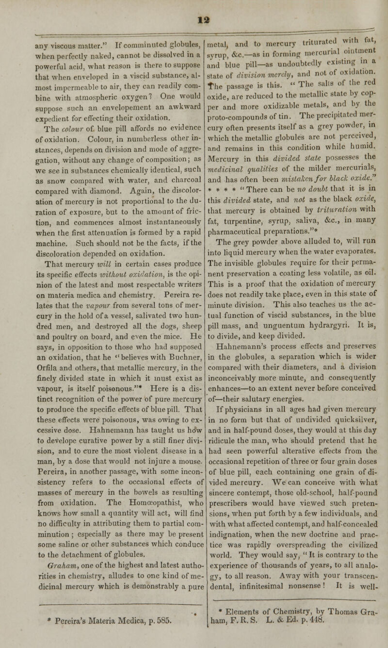 any viscous matter. If comminuted globules, when perfectly naked, cannot be dissolved in a powerful acid, what reason is there to suppose that when enveloped in a viscid substance, al- most impermeable to air, they can readily com- bine with atmospheric oxygen 1 One would suppose such an envelopement an awkward expedient for effecting their oxidation. The colour of. blue pill affords no evidence of oxidation. Colour, in numberless other in- stances, depends on division and mode of aggre- gation, without any change of composition; as we see in substances chemically identical, such as snow compared with water, and charcoal compared with diamond, Again, the discolor- ation of mercury is not proportional to the du- ration of exposure, but to the amount of fric- tion, and commences almost instantaneously when the first attenuation is formed by a rapid machine. Such should not be the facts, if the discoloration depended on oxidation. That mercury will in certain cases produce its specific effects without oxidation, is the opi- nion of the latest and most respectable writers on materia medica and chemistry. Pereira re- lates that the vapour from several tons of mer- cury in the hold of a vessel, salivated two hun- dred men, and destroyed all the dogs, sheep and poultry on board, and even the mice. He says, in opposition to those who had supposed an oxidation, that he believes with Buchner, Orfila and others, that metallic mercury, in the finely divided state in which it must exist as vapour, is itself poisonous.* Here is a dis- tinct recognition of the power of pure mercury to produce the specific effects of blue pill. That these effects were poisonous, was owing to ex- cessive dose. Hahnemann has taught us htfw to develope curative power by a still finer divi- sion, and to cure the most violent disease in a man, by a dose that would not injure a mouse. Pereira, in another passage, with some incon- sistency refers to the occasional effects of masses of mercury in the bowels as resulting from oxidation. The Homoeopathist, who knows how small a quantity will act, will find no difficulty in attributing them to partial com- minution ; especially as there may be present some saline or olher substances which conduce to the detachment of globules. Graham, one of the highest and latest autho- rities in chemistry, alludes to one kind of me- dicinal mercury which is demonstrably a pure Pereira's Materia Medica, p. 585. metal, and to mercury triturated with fat, syrup, &c—as in forming mercurial ointment and blue pill—as undoubtedly existing in a state of division merely, and not of oxidation. The passage is this.  The sails of the red oxide, are reduced to the metallic state by cop- per and more oxidizable metals, and by the proto-compounds of tin. The precipitated mer- cury often presents itself as a grey powder, in which the metallic globules are not perceived, and remains in this condition while humid. Mercury in this divided state possesses the medicinal qualities of the milder mercurials, and has often been mistaken for black oxide. * * * *  There can be no doubt that it is in this divided state, and not as the black oxide, that mercury is obtained by trituration with fat, turpentine, syrup, saliva, &c, in many pharmaceutical preparations.* The grey powder above alluded to, will run into liquid mercury when the water evaporates. The invisible globules require for their perma- nent preservation a coating less volatile, as oil. This is a proof that the oxidation of mercury does not readily take place, even in this state of minute division. This also teaches us the ac- tual function of viscid substances, in the blue pill mass, and unguentum hydrargyri. It is, to divide, and keep divided. Hahnemann's process effects and preserves in the globules, a separation which is wider compared with their diameters, and a division inconceivably more minute, and consequently enhances—to an extent never before conceived of—their salutary energies. If physicians in all ages had given mercury in no form but that of undivided quicksilver, and in half-pound doses, they would at this day ridicule the man, who should pretend that he had seen powerful alterative effects from the occasional repetition of three or four grain doses of blue pill, each containing one grain of di- vided mercury. We can conceive with what sincere contempt, those old-school, half-pound prescribers would have viewed such preten- sions, when put forth by a few individuals, and with what affected contempt, and half-concealed indignation, when the new doctrine and prac- tice was rapidly overspreading the civilized world. They would say,  It is contrary to the experience of thousands of years, to all analo- gy, to all reason. Away with your transcen- dental, infinitesimal nonsense! It is well- * Elements of Chemistry, by Thomas Gra- ham, F. R. S. L. & Ed. p. 448.