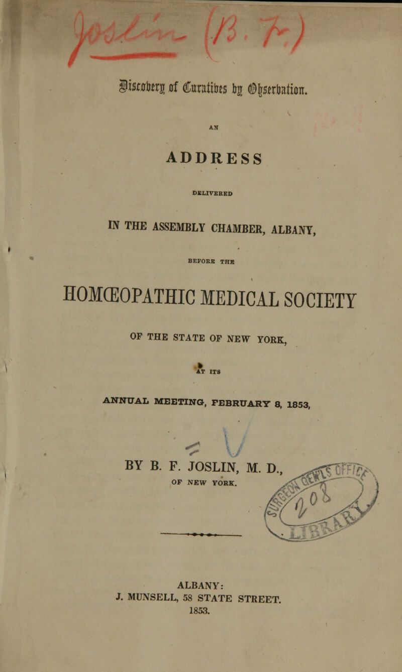 I giswterj irf taiites tar ©tartrate. ADDRESS DELIVERED IN THE ASSEMBLY CHAMBER, ALBANY, BEFORE THR HOMEOPATHIC MEDICAL SOCIETY OF THE STATE OF NEW YORK, AT ITS ANNUAL MEETING, FEBRUARY 8, 1853, < BY B. F. JOSLIN, M. D.( OP NEW YORK. ALBANY: J. MUNSELL, 58 STATE STREET. 1853.