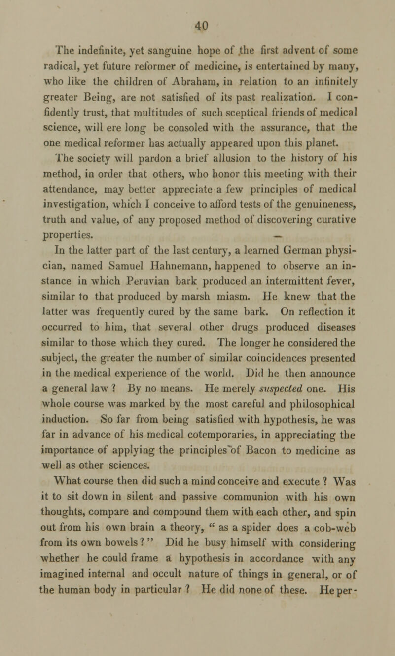 The indefinite, yet sanguine hope of the first advent of some radical, yet future reformer of medicine, is entertained by many, who like the children of Abraham, in relation to an infinitely greater Being, are not satisfied of its past realization. I con- fidently trust, that multitudes of such sceptical friends of medical science, will ere long be consoled with the assurance, that the one medical reformer has actually appeared upon this planet. The society will pardon a brief allusion to the history of his method, in order that others, who honor this meeting with their attendance, may better appreciate a few principles of medical investigation, which I conceive to aiFord tests of the genuineness, truth and value, of any proposed method of discovering curative properties. — In the latter part of the last century, a learned German physi- cian, named Samuel Hahnemann, happened to observe an in- stance in which Peruvian bark produced an intermittent fever, similar to that produced by marsh miasm. He knew that the latter was frequently cured by the same bark. On reflection it occurred to him, that several other drugs produced diseases similar to those which they cured. The longer he considered the subject, the greater the number of similar coincidences presented in the medical experience of the world. Did he then announce a general law 1 By no means. lie merely suspected one. His whole course was marked by the most careful and philosophical induction. So far from being satisfied with hypothesis, he was far in advance of his medical cotemporaries, in appreciating the importance of applying the principles of Bacon to medicine as well as other sciences. What course then did such a mind conceive and execute 1 Was it to sit down in silent and passive communion with his own thoughts, compare and compound them with each other, and spin out from his own brain a theory, asa spider does a cob-web from its own bowels?  Did he busy himself with considering whether he could frame a hypothesis in accordance with any imagined internal and occult nature of things in general, or of the human body in particular ? He did none of these. He per-