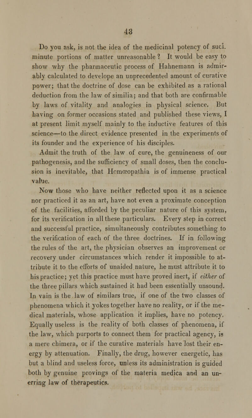 Do you ask, is not the idea of the medicinal potency of sucL minute portions of matter unreasonable? It would be easy to show why the pharmaceutic process of Hahnemann is admir- ably calculated to develope an unprecedented amount of curative power; that the doctrine of dose can be exhibited as a rational deduction from the law of similia; and that both are confirmable by laws of vitality and analogies in physical science. But having on former occasions stated and published these views, I at present limit myself mainly to the inductive features of this science—to the direct evidence presented in the experiments of its founder and the experience of his disciples. Admit the truth of the law of cure, the genuineness of our pathogenesis, and the sufficiency of small doses, then the conclu- sion is inevitable, that Homceopathia is of immense practical value. Now those who have neither reflected upon it as a science nor practiced it as an art, have not even a proximate conception of the facilities, afforded by the peculiar nature of this system, for its verification in all these particulars. Every step in correct and successful practice, simultaneously contributes something to the verification of each of the three doctrines. If in following the rules of the art, the physician observes an improvement or recovery under circumstances which render it impossible to at- tribute it to the efforts of unaided nature, he must attribute it to his practice; yet this practice must have proved inert, if either of the three pillars which sustained it had been essentially unsound. In vain is the law of similars true, if one of the two classes of phenomena which it yokes together have no reality, or if the me- dical materials, whose application it implies, have no potency. Equally useless is the reality of both classes of phenomena, if the law, which purports to connect them for practical agency, is a mere chimera, or if the curative materials have lost their en- ergy by attenuation. Finally, the drug, however energetic, has but a blind and useless force, unless its administration is guided both by genuine provings of the materia medica and an un- erring law of therapeutics.