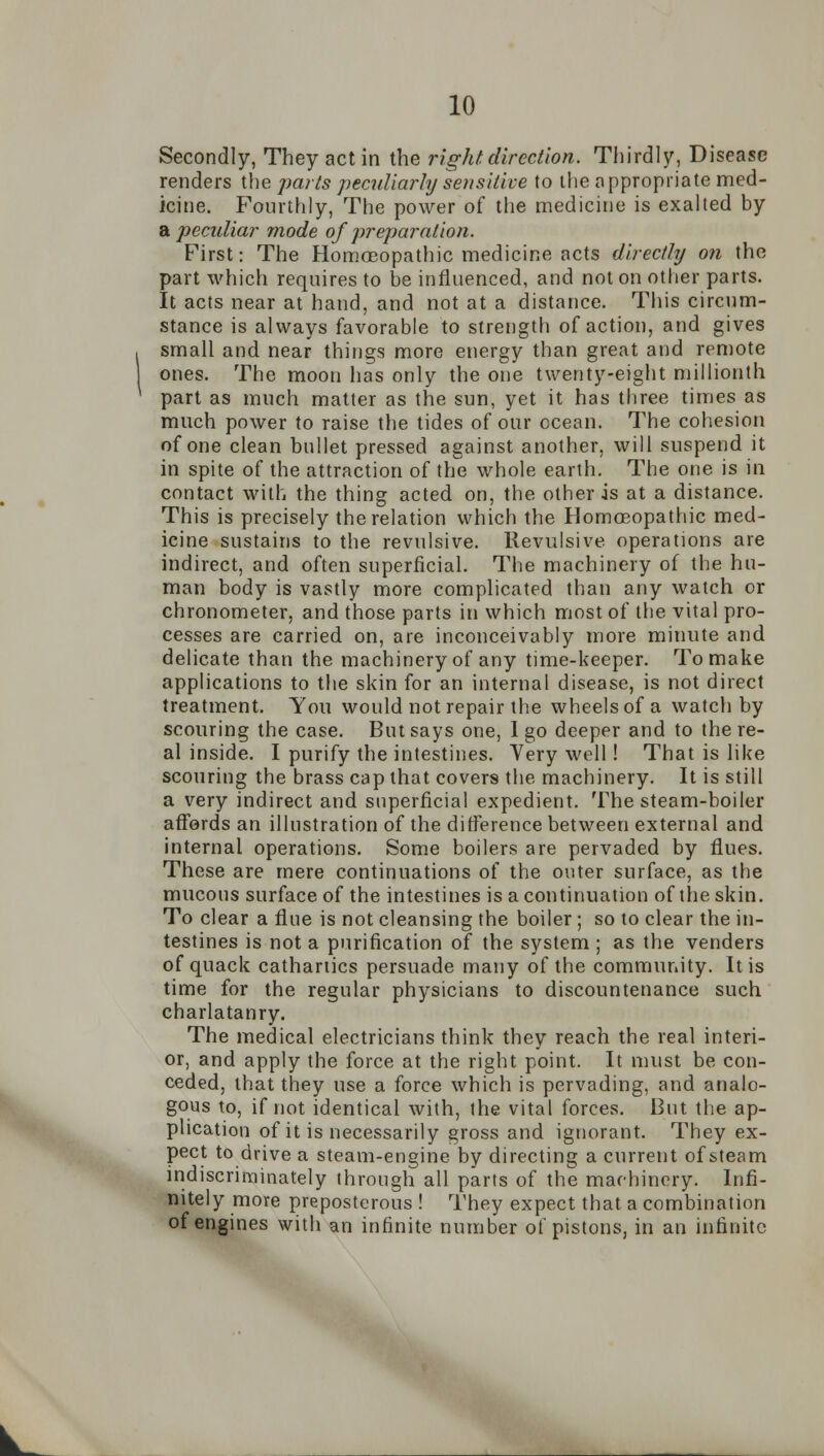 Secondly, They act in the right direction. Thirdly, Disease renders the parts peculiarly sensitive to the appropriate med- icine. Fourthly, The power of the medicine is exalted by a peculiar mode of preparation. First: The Homoeopathic medicine acts directly on the part which requires to be influenced, and not on other parts. It acts near at hand, and not at a distance. This circum- stance is always favorable to strength of action, and gives small and near things more energy than great and remote ones. The moon has only the one twenty-eight millionth part as much matter as the sun, yet it has three times as much power to raise the tides of our ocean. The cohesion of one clean bullet pressed against another, will suspend it in spite of the attraction of the whole earth. The one is in contact with the thing acted on, the other is at a distance. This is precisely the relation which the Homoeopathic med- icine sustains to the revulsive. Revulsive operations are indirect, and often superficial. The machinery of the hu- man body is vastly more complicated than any watch or chronometer, and those parts in which most of the vital pro- cesses are carried on, are inconceivably more minute and delicate than the machinery of any time-keeper. To make applications to the skin for an internal disease, is not direct treatment. You would not repair the wheels of a watch by scouring the case. But says one, I go deeper and to the re- al inside. I purify the intestines. Yery well! That is like scouring the brass cap that covers the machinery. It is still a very indirect and superficial expedient. The steam-boiler affords an illustration of the difference between external and internal operations. Some boilers are pervaded by flues. These are mere continuations of the outer surface, as the mucous surface of the intestines is a continuation of the skin. To clear a flue is not cleansing the boiler; so to clear the in- testines is not a purification of the system ; as the venders of quack cathartics persuade many of the community. It is time for the regular physicians to discountenance such charlatanry. The medical electricians think they reach the real interi- or, and apply the force at the right point. It must be con- ceded, that they use a force which is pervading, and analo- gous to, if not identical with, the vital forces. But the ap- plication of it is necessarily gross and ignorant. They ex- pect to drive a steam-engine by directing a current of steam indiscriminately through all parts of the machinery. Infi- nitely more preposterous ! They expect that a combination of engines with an infinite number of pistons, in an infinite