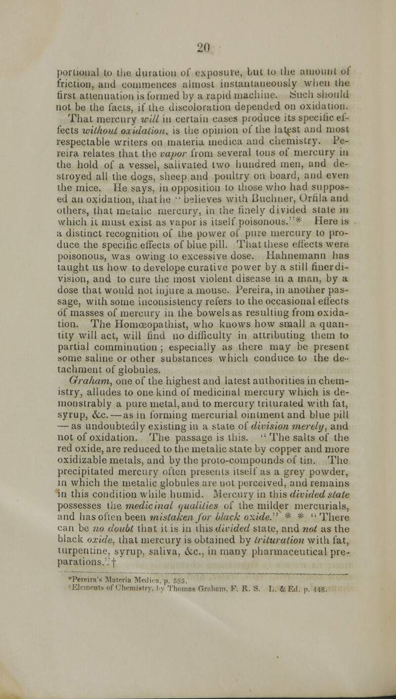 portioual to the duration of exposure, Lut to the amount of friction, and commences almost instantaneously when the first attenuation is formed by a rapid machine. Such should not be the facts, if the discoloration depended on oxidation. That mercury will hi certain cases produce its specific ef- fects without oxidation, is tiie opinion of the latest and most respectable writers on materia medica and chemistry. Pe- reira relates that the vapor from several tons of mercury in the hold of a vessel, salivated two hundred men, and de- stroyed all the dogs, sheep and poultry on board, and even the mice. He says, in opposition to those who had suppos- ed an oxidation, that he  believes with Buchuer, Orfila and others, that metalic mercury, in the finely divided state in which it must exist as vapor is itself poisonous.* Here is a distinct recognition of the power of pure mercury to pro- duce the specific effects of blue pill. That these effects were poisonous, was owing to excessive dose. Hahnemann has taught us how to develope curative power by a still finer di- vision, and to cure the most violent disease in a man, by a dose that would not injure a mouse. Pereira, in another pas- sage, with some inconsistency refers to the occasional effects of masses of mercury in the bowels as resulting from oxida- tion. The Homoeopathist, who knows how small a quan- tity will act, will find no difficulty in attributing them to partial comminution ; especially as there may be present some saline or other substances which conduce to the de- tachment of globules. Graham, one of the highest and latest authorities in chem- istry, alludes to one kind of medicinal mercury which is de- monstrably a pure metal, and to mercury triturated with fat, syrup, 6~c.—as in forming mercurial ointment and blue pill — as undoubtedly existing in a state of division -merely, and not of oxidation. The passage is this.  The salts of the red oxide, are reduced to the metalic state by copper and more oxidizable metals, and by the proto-compounds of tin. The precipitated mercury often presents itself as a grey powder, in which the metalic globules are not perceived, and remains in this condition while humid. Mercury in this divided slate possesses the medicinal </ualitics of the milder mercurials, and has often been mistaken for black oxide.'^ * * There can be no doubt that it is in ihis divided state, and not as the black oxide, that mercury is obtained by trituration with fat, turpentine, syrup, saliva, &c., in many pharmaceutical pre- parations. f *Pereira's Materia Medico, p. 585. lElemeBts of Chemistry, !>\ Thomas Graham, V. R. S. I,. &EiI. r> 448.