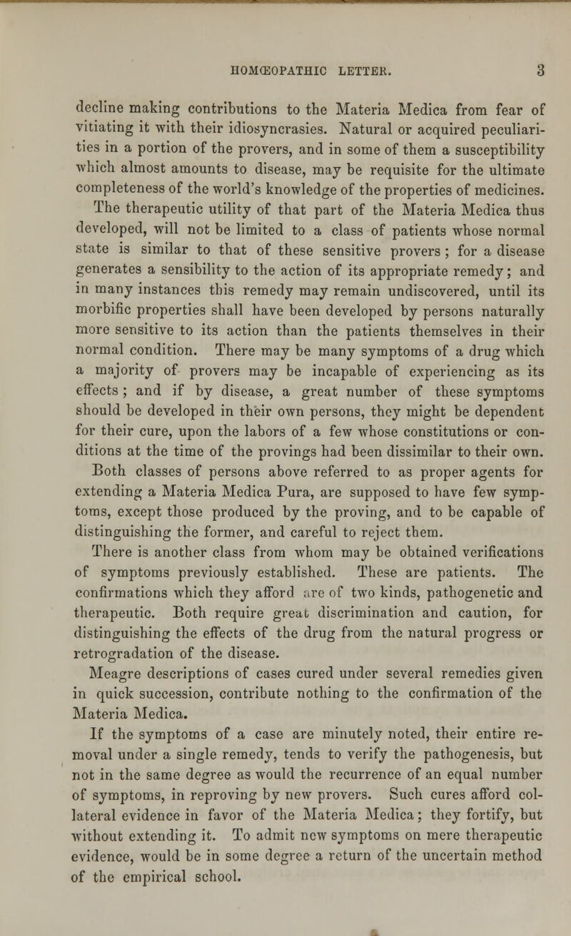 decline making contributions to the Materia Medica from fear of vitiating it with their idiosyncrasies. Natural or acquired peculiari- ties in a portion of the provers, and in some of them a susceptibility which almost amounts to disease, may be requisite for the ultimate completeness of the world's knowledge of the properties of medicines. The therapeutic utility of that part of the Materia Medica thus developed, will not be limited to a class of patients whose normal state is similar to that of these sensitive provers; for a disease generates a sensibility to the action of its appropriate remedy; and in many instances this remedy may remain undiscovered, until its morbific properties shall have been developed by persons naturally more sensitive to its action than the patients themselves in their normal condition. There may be many symptoms of a drug which a majority of provers may be incapable of experiencing as its effects ; and if by disease, a great number of these symptoms should be developed in their own persons, they might be dependent for their cure, upon the labors of a few whose constitutions or con- ditions at the time of the provings had been dissimilar to their own. Both classes of persons above referred to as proper agents for extending a Materia Medica Pura, are supposed to have few symp- toms, except those produced by the proving, and to be capable of distinguishing the former, and careful to reject them. There is another class from whom may be obtained verifications of symptoms previously established. These are patients. The confirmations which they afford are of two kinds, pathogenetic and therapeutic. Both require great discrimination and caution, for distinguishing the effects of the drug from the natural progress or retrogradation of the disease. Meagre descriptions of cases cured under several remedies given in quick succession, contribute nothing to the confirmation of the Materia Medica. If the symptoms of a case are minutely noted, their entire re- moval under a single remedy, tends to verify the pathogenesis, but not in the same degree as would the recurrence of an equal number of symptoms, in reproving by new provers. Such cures afford col- lateral evidence in favor of the Materia Medica; they fortify, but without extending it. To admit new symptoms on mere therapeutic evidence, would be in some degree a return of the uncertain method of the empirical school.