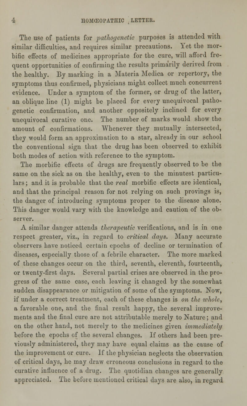 The use of patients for pathogenetic purposes is attended with similar difficulties, and requires similar precautions. Yet the mor- bific effects of medicines appropriate for the cure, will afford fre- quent opportunities of confirming the results primarily derived from the healthy. By marking in a Materia Medica or repertory, the symptoms thus confirmed, physicians might collect much concurrent evidence. Under a symptom of the former, or drug of the latter, an oblique line (1) might be placed for every unequivocal patho- genetic confirmation, and another oppositely inclined for every unequivocal curative one. The number of marks would show the amount of confirmations. Whenever they mutually intersected, they would form an approximation to a star, already in our school the conventional sign that the drug has been observed to exhibit both modes of action with reference to the symptom. The morbific effects of drugs are frequently observed to be the same on the sick as on the healthy, even to the minutest particu- lars ; and it is probable that the real morbific effects are identical, and that the principal reason for not relying on such provings is, the danger of introducing symptoms proper to the disease alone. This danger would vary with the knowledge and caution of the ob- server. A similar danger attends therapeutic verifications, and is in one respect greater, viz., in regard to critical days. Many accurate observers have noticed certain epochs of decline or termination of diseases, especially those of a febrile character. The more marked of these changes occur on the third, seventh, eleventh, fourteenth, or twenty-first days. Several partial crises are observed in the pro- gress of the same case, each leaving it changed by the somewhat sudden disappearance or mitigation of some of the symptoms. Now, if under a correct treatment, each of these changes is on the ivhole, a favorable one, and the final result happy, the several improve- ments and the final cure are not attributable merely to Nature; and on the other hand, not merely to the medicines given immediately before the epochs of the several changes. If others had been pre- viously administered, they may have equal claims as the cause of the improvement or cure. If the physician neglects the observation of critical days, he may draw erroneous conclusions in regard to the curative influence of a drug. The quotidian changes are generally appreciated. The before mentioned critical days are also, in regard