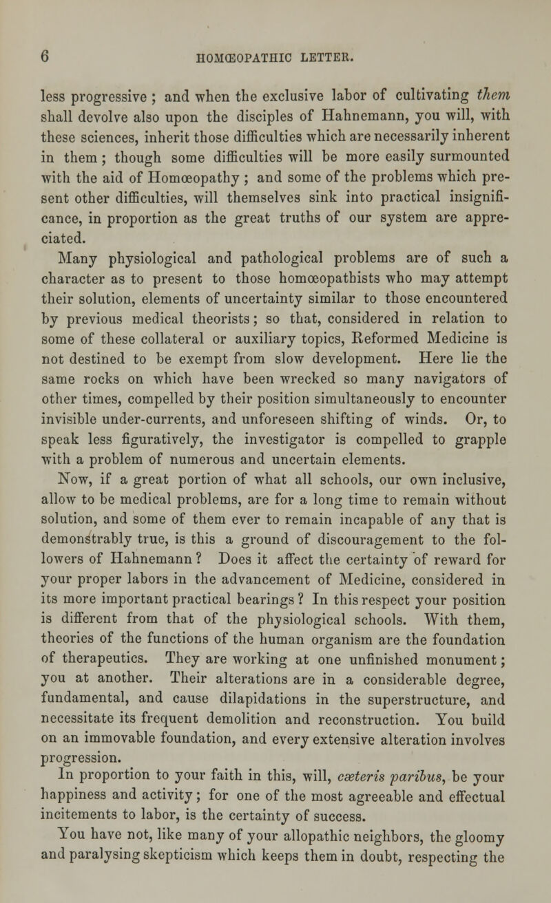 less progressive ; and when the exclusive labor of cultivating them shall devolve also upon the disciples of Hahnemann, you will, with these sciences, inherit those difficulties which are necessarily inherent in them; though some difficulties will be more easily surmounted with the aid of Homoeopathy ; and some of the problems which pre- sent other difficulties, will themselves sink into practical insignifi- cance, in proportion as the great truths of our system are appre- ciated. Many physiological and pathological problems are of such a character as to present to those homoeopathists who may attempt their solution, elements of uncertainty similar to those encountered by previous medical theorists; so that, considered in relation to some of these collateral or auxiliary topics, Reformed Medicine is not destined to be exempt from slow development. Here lie the same rocks on which have been wrecked so many navigators of other times, compelled by their position simultaneously to encounter invisible under-currents, and unforeseen shifting of winds. Or, to speak less figuratively, the investigator is compelled to grapple with a problem of numerous and uncertain elements. Now, if a great portion of what all schools, our own inclusive, allow to be medical problems, are for a long time to remain without solution, and some of them ever to remain incapable of any that is demonstrably true, is this a ground of discouragement to the fol- lowers of Hahnemann ? Does it affect the certainty of reward for your proper labors in the advancement of Medicine, considered in its more important practical bearings ? In this respect your position is different from that of the physiological schools. With them, theories of the functions of the human organism are the foundation of therapeutics. They are working at one unfinished monument; you at another. Their alterations are in a considerable degree, fundamental, and cause dilapidations in the superstructure, and necessitate its frequent demolition and reconstruction. You build on an immovable foundation, and every extensive alteration involves progression. In proportion to your faith in this, will, eastern paribus, be your happiness and activity; for one of the most agreeable and effectual incitements to labor, is the certainty of success. You have not, like many of your allopathic neighbors, the gloomy and paralysing skepticism which keeps them in doubt, respecting the