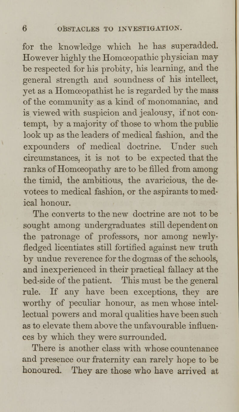 for the knowledge which he has superadded. However highly the Homoeopathic physician may be respected for his probity, his learning, and the general strength and soundness of his intellect, yet as a Homoeopathist he is regarded by the mass of the community as a kind of monomaniac, and is viewed with suspicion and jealousy, if not con- tempt, by a majority of those to whom the public look up as the leaders of medical fashion, and the expounders of medical doctrine. Under such circumstances, it is not to be expected that the ranks of Homoeopathy are to be filled from among the timid, the ambitious, the avaricious, the de- votees to medical fashion, or the aspirants to med- ical honour. The converts to the new doctrine are not to be sought among undergraduates still dependent on the patronage of professors, nor among newly- fledged licentiates still fortified against new truth by undue reverence for the dogmas of the schools, and inexperienced in their practical fallacy at the bed-side of the patient. This must be the general rule. If any have been exceptions, they are worthy of peculiar honour, as men whose intel- lectual powers and moral qualities have been such as to elevate them above the unfavourable influen- ces by which they were surrounded. There is another class with whose countenance and presence our fraternity can rarely hope to be honoured. They are those who have arrived at