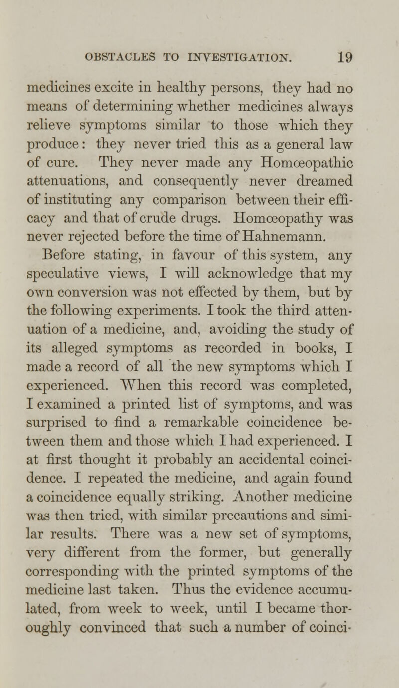 medicines excite in healthy persons, they had no means of determining whether medicines always relieve symptoms similar to those which they produce: they never tried this as a general law of cure. They never made any Homoeopathic attenuations, and consequently never dreamed of instituting any comparison between their effi- cacy and that of crude drugs. Homoeopathy was never rejected before the time of Hahnemann. Before stating, in favour of this system, any speculative views, I will acknowledge that my own conversion was not effected by them, but by the following experiments. I took the third atten- uation of a medicine, and, avoiding the study of its alleged symptoms as recorded in books, I made a record of all the new symptoms which I experienced. When this record was completed, I examined a printed list of symptoms, and was surprised to find a remarkable coincidence be- tween them and those which I had experienced. I at first thought it probably an accidental coinci- dence. I repeated the medicine, and again found a coincidence equally striking. Another medicine was then tried, with similar precautions and simi- lar results. There was a new set of symptoms, very different from the former, but generally corresponding with the printed symptoms of the medicine last taken. Thus the evidence accumu- lated, from week to week, until I became thor- oughly convinced that such a number of coinci-