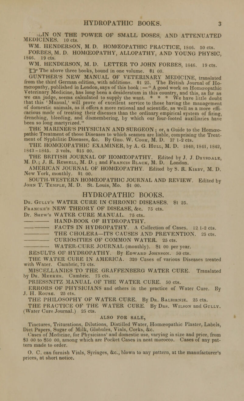 uIN ON THE POWER OF SMALL DOSES, AND ATTENUATED MEDICINES. lOcts. WM. HENDERSON, M. D. HOMOEOPATHIC PRACTICE, 1S46. 50 cts. FORBES, M. D. HOMCEOPATHY, ALLOPATHY, AND YOUNG PHYSIC, 1846. 19 cts. WM. HENDERSON, M. D. LETTER TO JOHN FORBES, 1846. 19 cts. fjp The above three books, bound in one volume. 8l 00. GUNTHER'S NEW MANUAL OF VETERINARY MEDICINE, translated lrom the third German edition, with additions. Si 25. The British Journal of Ho- moeopathy, published in London, says of this book : — A good work on Homoeopathic Veterinary Medicine, has long been a desideratum in this country, and this, as far as we can judge, seems calculated to supply the want. * * * We have little doubt that this 'Manual,' will prove of excellent service to those having the management of domestic animals, as it offers a more rational and scientific, as well as a more effi- cacious mode of treating their diseases than the ordinary empirical system of firing, drenching, bleeding, and dismembering, by which our four-footed auxiliaries have been so long martyrized. THE MARINER'S PHYSICIAN AND SURGEON ; or, a Guide to the Homoeo- pathic Treatment of those Diseases to which seamen are liable, comprising the Treat- ment of Syphilitic Diseases, &c. By Geo. W. Cook, M. D. 37 1-2 cts. THE HOMOEOPATHIC EXAMINER, by A. G. Hull, M. D. 1840, 1841, 1842, 1843 -1845. 3 vols. 815 00. THE BRITISH JOURNAL OF HOMOEOPATHY. Edited by J. J. Drysdale, M. D.; J. R. Russell, M. D. ; and Francis Black, M. D. London. AMERICAN JOURNAL OF HOMOEOPATHY. Edited by S. R. Kirby, M. D. New York, monthly. Si 00. SOUTH-WESTERN HOMOEOPATHIC JOURNAL AND REVIEW. Edited by John T. Temple, M. D. St. Louis, Mo. $1 00. HYDROPATHIC BOOKS. Dr. Gully's WATER CURE IN CHRONIC DISEASES. $1 25. Francke's NEW THEORY OF DISEASE, &c. 75 cts. Dr. Shbw'b WATER CURE MANUAL. 75 cts. HAND-BOOK. OF HYDROPATHY. FACTS IN HYDROPATHY. A Collection of Cases. 12 1-2 cts. THE CHOLERA—ITS CAUSES AND PREVENTION. 25 cts. CURIOSITIES OF COMMON WATER. 25 cts. WATER-CURE JOURNAL (monthly). $1 00 per year. RESULTS OF HYDROPATHY. By Edward Johnson. 50 cts. THE WATER CURE IN AMERICA. 320 Cases of various Diseases treated with Water. Cambric, 75 cts. MISCELLANIES TO THE GRAFFENBERG WATER CURE. Translated by Dr. Meeker. Cambric. 75 cts. PRIESSNITZ MANUAL OF THE WATER CURE. 50 cts. ERRORS OF PHYSICIANS and others in the practice of Water Cure. By J. H. Rouse. 25 cts. THE PHILOSOPHY OF WATER CURE. By Dr. Balbirnie. 25 cts. THE PRACTICE OF THE WATER CURE. By Drs. Wilson and Gully. ( Water Cum Journal.) 25 cts. ALSO FOR SALE, Tinctures, Triturations, Dilutions, Distilled Water, Homoeopathic Plaster, Labels, Diet Papers, Sugar of Milk, Globules, Vials, Corks, &c. Cases of Medicine, for Physicians' and domestic use, varying in size and price, from (3 imi t.i -v,o 00, among which are Pocket Cases in neat morocco. Cases of any pat- tern made to order. O. C. can furnish Vials, Syringes, &c, blown to any pattern, at the manufacturer's prices, at short notice.