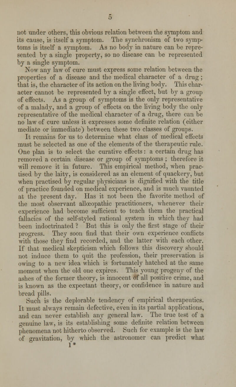 not under others, this obvious relation between the symptom and its cause, is itself a symptom. The synchronism of two symp- toms is itself a symptom. As no body in nature can be repre- sented by a single property, so no disease can be represented by a single symptom. Now any law of cure must express some relation between the properties of a disease and the medical character of a drug ; that is, the character of its action on the living body. This char- acter cannot be represented by a single effect, but by a group of effects. As a group of symptoms is the only representative of a malady, and a group of effects on the living body the only representative of the medical character of a drug, there can be no law of cure unless it expresses some definite relation (either mediate or immediate) between these two classes of groups. It remains for us to determine what class of medical effects must be selected as one of the elements of the therapeutic rule. One plan is to select the curative effects: a certain drug has removed a certain disease or group of symptoms ; therefore it will remove it in future. This empirical method, when prac- tised by the laity, is considered as an element of quackery, but when practised by regular physicians is dignified with the title of practice founded on medical experience, and is much vaunted at the present day. Has it not been the favorite method of the most observant alloeopathic practitioners, whenever their experience had become sufficient to teach them the practical fallacies of the self-styled rational system in which they had been indoctrinated ? But this is only the first stage of* their progress. They soon find that their own experience conflicts with those they find recorded, and the latter with each other. If that medical skepticism which follows this discovery should not induce them to quit the profession, their preservation is owing to a new idea which is fortunately hatched at the same moment when the old one expires. This young progeny of the ashes of the former theory, is innocent 6f all positive crime, and is known as the expectant theory, or confidence in nature and bread pills. Such is the deplorable tendency of empirical therapeutics. It must always remain defective, even in its partial applications, and can never establish any general law. The true test of a genuine law, is its establishing some definite relation between phenomena not hitherto observed. Such for example is the law of gravitation, by which the astronomer can predict what 1*