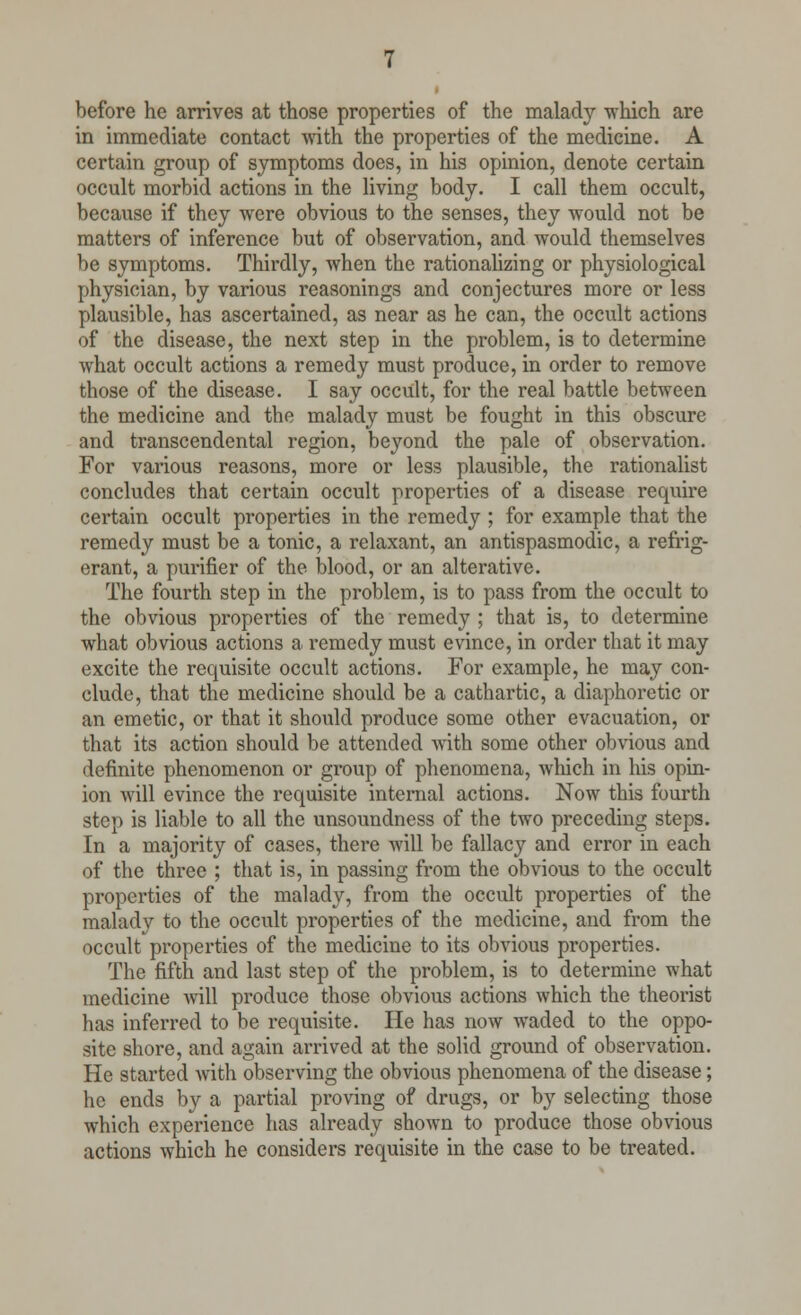 before he arrives at those properties of the malady which are in immediate contact with the properties of the medicine. A certain group of symptoms does, in his opinion, denote certain occult morbid actions in the living body. I call them occult, because if they were obvious to the senses, they would not be matters of inference but of observation, and would themselves be symptoms. Thirdly, when the rationalizing or physiological physician, by various reasonings and conjectures more or less plausible, has ascertained, as near as he can, the occult actions of the disease, the next step in the problem, is to determine what occult actions a remedy must produce, in order to remove those of the disease. I say occult, for the real battle between the medicine and the malady must be fought in this obscure and transcendental region, beyond the pale of observation. For various reasons, more or less plausible, the rationalist concludes that certain occult properties of a disease require certain occult properties in the remedy ; for example that the remedy must be a tonic, a relaxant, an antispasmodic, a refrig- erant, a purifier of the blood, or an alterative. The fourth step in the problem, is to pass from the occult to the obvious properties of the remedy ; that is, to determine what obvious actions a remedy must evince, in order that it may excite the requisite occult actions. For example, he may con- clude, that the medicine should be a cathartic, a diaphoretic or an emetic, or that it should produce some other evacuation, or that its action should be attended with some other obvious and definite phenomenon or group of phenomena, which in his opin- ion will evince the requisite internal actions. Now this fourth step is liable to all the unsoundness of the two preceding steps. In a majority of cases, there will be fallacy and error in each of the three ; that is, in passing from the obvious to the occult properties of the malady, from the occult properties of the malady to the occult properties of the medicine, and from the occult properties of the medicine to its obvious properties. The fifth and last step of the problem, is to determine what medicine will produce those obvious actions which the theorist lias inferred to be requisite. He has now waded to the oppo- site shore, and again arrived at the solid ground of observation. He started with observing the obvious phenomena of the disease; he ends by a partial proving of drugs, or by selecting those which experience has already shown to produce those obvious actions which he considers requisite in the case to be treated.