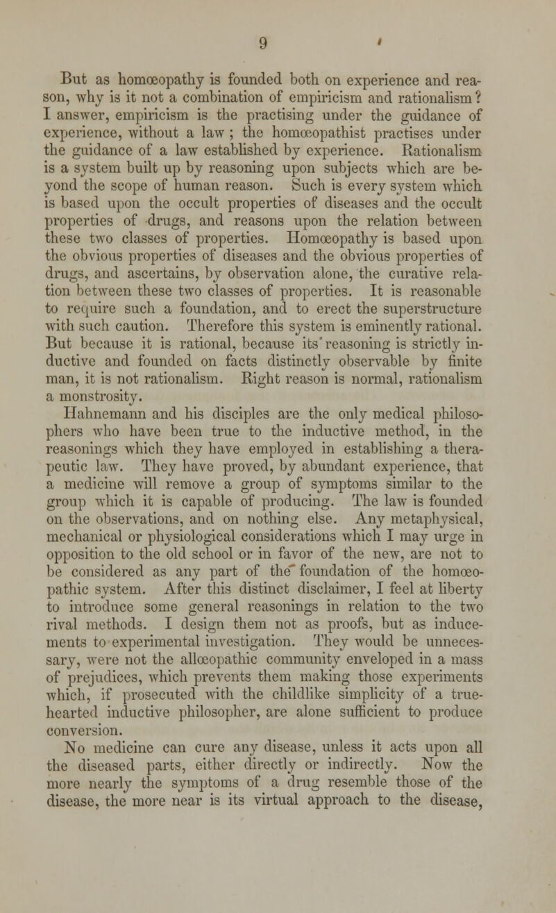 But as homoeopathy is founded both on experience and rea- son, why is it not a combination of empiricism and rationalism ? I answer, empiricism is the practising under the guidance of experience, -without a law ; the homoeopathist practises under the guidance of a law established by experience. Rationalism is a system built up by reasoning upon subjects which are be- yond the scope of human reason. Such is every system which is based upon the occult properties of diseases and the occult properties of drugs, and reasons upon the relation between these two classes of properties. Homoeopathy is based upon the obvious properties of diseases and the obvious properties of drugs, and ascertains, by observation alone, the curative rela- tion between these two classes of properties. It is reasonable to require such a foundation, and to erect the superstructure with such caution. Therefore this system is eminently rational. But because it is rational, because its'reasoning is strictly in- ductive and founded on facts distinctly observable by finite man, it is not rationalism. Right reason is normal, rationalism a monstrosity. Hahnemann and his disciples arc the only medical philoso- phers who have been true to the inductive method, in the reasonings which they have employed in establishing a thera- peutic law. They have proved, by abundant experience, that a medicine will remove a group of symptoms similar to the group which it is capable of producing. The law is founded on the observations, and on nothing else. Any metaphysical, mechanical or physiological considerations which I may urge in opposition to the old school or in favor of the new, are not to be considered as any part of the'foundation of the homoeo- pathic system. After this distinct disclaimer, I feel at liberty to introduce some general reasonings in relation to the two rival methods. I design them not as proofs, but as induce- ments to experimental investigation. They would be unneces- sary, were not the allceopathic community enveloped in a mass of prejudices, which prevents them making those expei-iments which, if prosecuted with the childlike simplicity of a true- hearted inductive philosopher, are alone sufficient to produce conversion. No medicine can cure any disease, unless it acts upon all the diseased parts, either directly or indirectly. Now the more nearly the symptoms of a drug resemble those of the disease, the more near is its virtual approach to the disease,