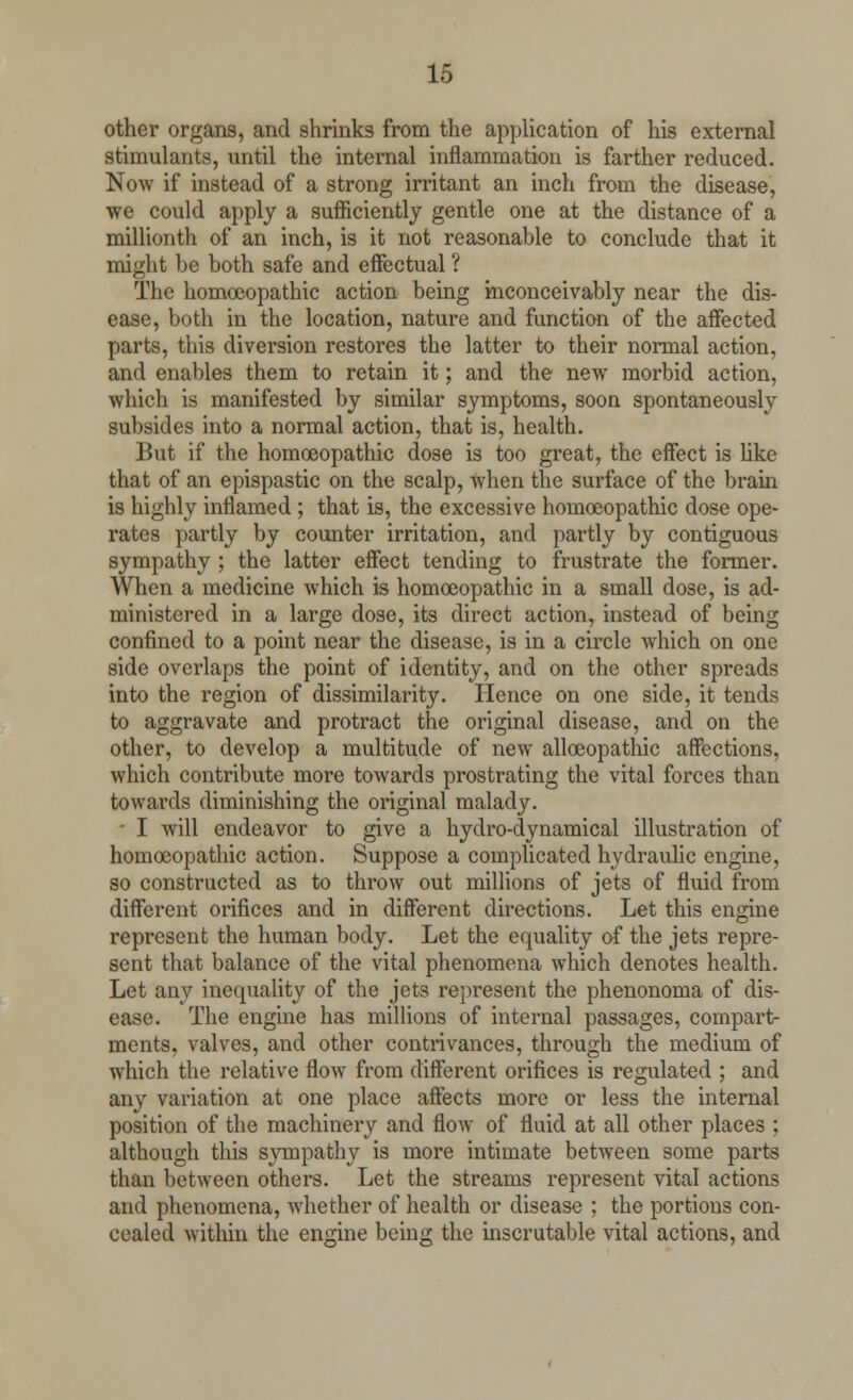 other organs, and shrinks from the application of his external stimulants, until the internal inflammation is farther reduced. Now if instead of a strong irritant an inch from the disease, we could apply a sufficiently gentle one at the distance of a millionth of an inch, is it not reasonable to conclude that it might be both safe and effectual ? The homoeopathic action being inconceivably near the dis- ease, both in the location, nature and function of the affected parts, this diversion restores the latter to their normal action, and enables them to retain it; and the new morbid action, which is manifested by similar symptoms, soon spontaneously subsides into a normal action, that is, health. But if the homoeopathic dose is too great, the effect is like that of an epispastic on the scalp, when the surface of the brain is highly inflamed ; that is, the excessive homoeopathic dose ope- rates partly by counter irritation, and partly by contiguous sympathy ; the latter effect tending to frustrate the former. When a medicine which is homoeopathic in a small dose, is ad- ministered in a large dose, its direct action, instead of being confined to a point near the disease, is in a circle which on one side overlaps the point of identity, and on the other spreads into the region of dissimilarity. Hence on one side, it tends to aggravate and protract the original disease, and on the other, to develop a multitude of new allceopathic affections, which contribute more towards prostrating the vital forces than towards diminishing the original malady. - I will endeavor to give a hydro-dynamical illustration of homoeopathic action. Suppose a complicated hydraulic engine, so constructed as to throw out millions of jets of fluid from different orifices and in different directions. Let this engine represent the human body. Let the equality of the jets repre- sent that balance of the vital phenomena which denotes health. Let any inequality of the jets represent the phenonoma of dis- ease. The engine has millions of internal passages, compart- ments, valves, and other contrivances, through the medium of which the relative flow from different orifices is regulated ; and any variation at one place affects more or less the internal position of the machinery and flow of fluid at all other places ; although this sympathy is more intimate between some parts than between others. Let the streams represent vital actions and phenomena, whether of health or disease ; the portions con- cealed within the engine being the inscrutable vital actions, and