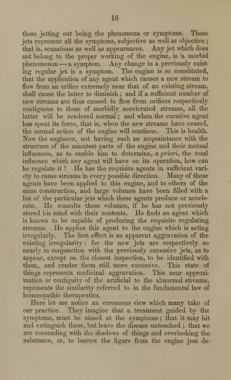 those jetting out being the phenomena or symptoms. These jets represent all the symptoms, subjective as Avell as objective ; that is, sensations as well as appearances. Any jet which does not belong to the proper working of the engine, is a morbid phenomenon — a symptom. Any change in a previously exist- ing regular jet is a symptom. The engine is so constituted, that the application of any agent which causes a new stream to flow from an orifice extremely near that of an existing stream, shall cause the latter to diminish ; and if a sufficient number of new streams are thus caused to flow from orifices respectively contiguous to those of morbidly accelerated streams, all the latter will be rendered normal; and when the curative agent has spent its force, that is, when the new streams have ceased, the normal action of the engine will continue. This is health. Now the engineer, not having such an acquaintance with the structure of the minutest parts of the engine and their mutual influences, as to enable him to determine, a priori, the total influence which any agent will have on its operation, how can he regulate it ? He has the requisite agents in sufficient vari- ety to cause streams in every possible direction. Many of these agents have been applied to this engine, and to others of the same construction, and large volumes have been filled with a list of the particular jets which these agents produce or accele- rate. He consults these volumes, if he has not previously stored his mind with their contents. He finds an agent which is known to be capable of producing the requisite regulating streams. He applies this agent to the engine which is acting irregularly. The first effect is an apparent aggravation of the existing irregularity : for the new jets are respectively so nearly in conjunction with the previously excessive jets, as to appear, except on the closest inspection, to be identified with them, and render them still more excessive. This state of things represents medicinal aggravation. This near approxi- mation or contiguity of the artificial to the abnormal streams, represents the similarity referred to in the fundamental law of homoeopathic therapeutics. Here let me notice an erroneous view which many take of our practice. They imagine that a treatment guided by the symptoms, must be aimed at the symptoms ; that it may hit and extinguish these, but leave the disease untouched ; that we are contending with the shadows of things and overlooking the substance, or, to borrow the figure from the engine just de-