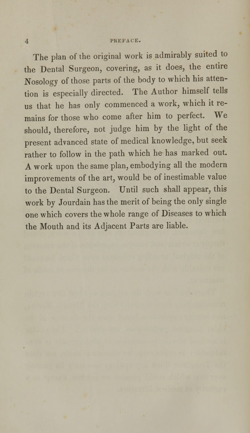 PREFACE. The plan of the original work is admirably suited to the Dental Surgeon, covering, as it does, the entire Nosology of those parts of the body to which his atten- tion is especially directed. The Author himself tells us that he has only commenced a work, which it re- mains for those who come after him to perfect. We should, therefore, not judge him by the light of the present advanced state of medical knowledge, but seek rather to follow in the path which he has marked out. A work upon the same plan, embodying all the modern improvements of the art, would be of inestimable value to the Dental Surgeon. Until such shall appear, this work by Jourdain has the merit of being the only single one which covers the whole range of Diseases to which the Mouth and its Adjacent Parts are liable.