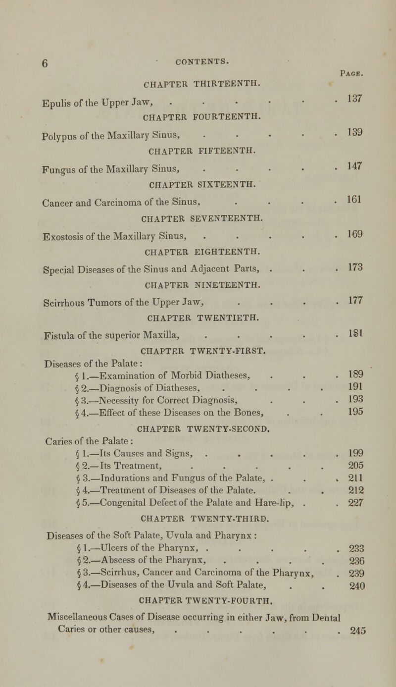 Pace. CHAPTER THIRTEENTH. Epulis of the Upper Jaw, . . • • • .137 CHAPTER FOURTEENTH. Polypus of the Maxillary Sinus, . • • • .139 CHAPTER FIFTEENTH. Fungus of the Maxillary Sinus, . . • • .14/ CHAPTER SIXTEENTH. Cancer and Carcinoma of the Sinus, . . . .161 CHAPTER SEVENTEENTH. Exostosis of the Maxillary Sinus, . . . . .169 CHAPTER EIGHTEENTH. Special Diseases of the Sinus and Adjacent Parts, . . .173 CHAPTER NINETEENTH. Scirrhous Tumors of the Upper Jaw, . . . .177 CHAPTER TWENTIETH. Fistula of the superior Maxilla, . . . . .181 CHAPTER TWENTY-FIRST. Diseases of the Palate: § 1.—Examination of Morhid Diatheses, . . .189 §2.—Diagnosis of Diatheses, .... 191 §3.—Necessity for Correct Diagnosis, . . . 193 §4.—Effect of these Diseases on the Bones, . . 195 CHAPTER TWENTY-SECOND. Caries of the Palate : § 1.—Its Causes and Signs, . . . . .199 § 2.—Its Treatment, ..... 205 $3.—Indurations and Fungus of the Palate, . . .211 §4.—Treatment of Diseases of the Palate. . . 212 § 5.—Congenital Defect of the Palate and Hare-lip, . . 227 CHAPTER TWENTY-THIRD. Diseases of the Soft Palate, Uvula and Pharynx : §1.—Ulcers of the Pharynx, ..... 233 §2.—Abscess of the Pharynx, .... 236 §3.—Scirrhus, Cancer and Carcinoma of the Pharynx, . 239 § 4.—Diseases of the Uvula and Soft Palate, . . 240 CHAPTER TWENTY-FOURTH. Miscellaneous Cases of Disease occurring in either Jaw, from Dental Caries or other causes, ...... 245