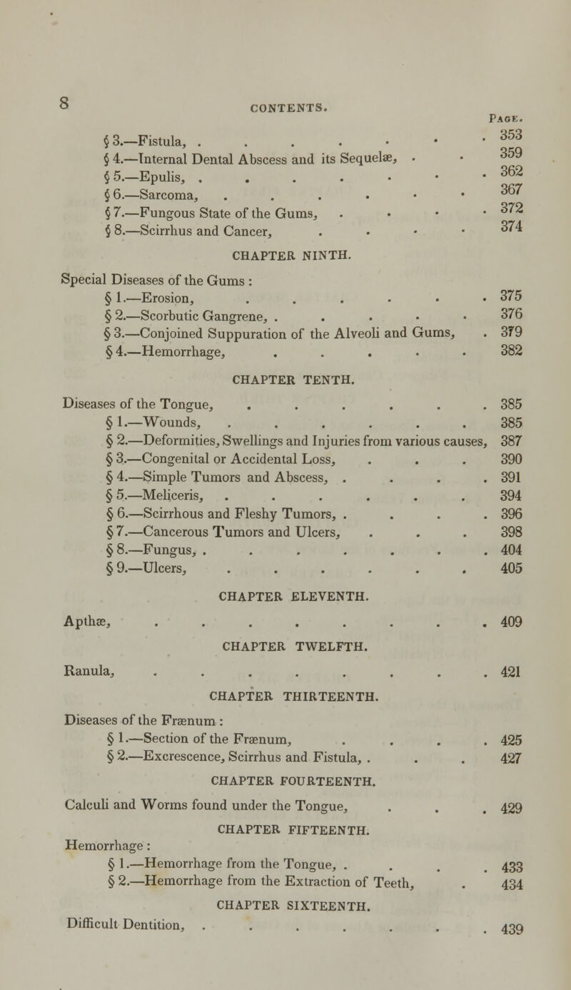 359 362 367 ° CONTENTS. Paok. §3.—Fistula, ....-• ?3 § 4.—Internal Dental Abscess and its Sequelae, . § 5.—Epulis, ....•• § 6.—Sarcoma, ...••• § 7.—Fungous State of the Gums, . 372 § 8.—Scirrhus and Cancer, . '' CHAPTER NINTH. Special Diseases of the Gums : § 1.—Erosion, ...••• 375 § 2.—Scorbutic Gangrene, . 376 § 3.—Conjoined Suppuration of the Alveoli and Gums, . 379 §4.—Hemorrhage, . 382 CHAPTER TENTH. Diseases of the Tongue, ...... 385 §1.—Wounds, 385 § 2.—Deformities, Swellings and Injuries from various causes, 387 § 3.—Congenital or Accidental Loss, . . . 390 § 4.—Simple Tumors and Abscess, .... 391 § 5.—Meliceris, ...... 394 § 6.—Scirrhous and Fleshy Tumors, .... 396 § 7.—Cancerous Tumors and Ulcers, . . . 398 §8.—Fungus, . 404 §9.—Ulcers, 405 CHAPTER ELEVENTH. Apthas, ........ 409 CHAPTER TWELFTH. Ranula, ........ 421 CHAPTER THIRTEENTH. Diseases of the Frssnum : §1.—Section of the Frasnum, .... 425 § 2.—Excrescence, Scirrhus and Fistula, . . . 427 CHAPTER FOURTEENTH. Calculi and Worms found under the Tongue, . . . 429 CHAPTER FIFTEENTH. Hemorrhage: § 1.—Hemorrhage from the Tongue, . . 433 § 2.—Hemorrhage from the Extraction of Teeth, . 434 CHAPTER SIXTEENTH. Difficult Dentition, ....... 439