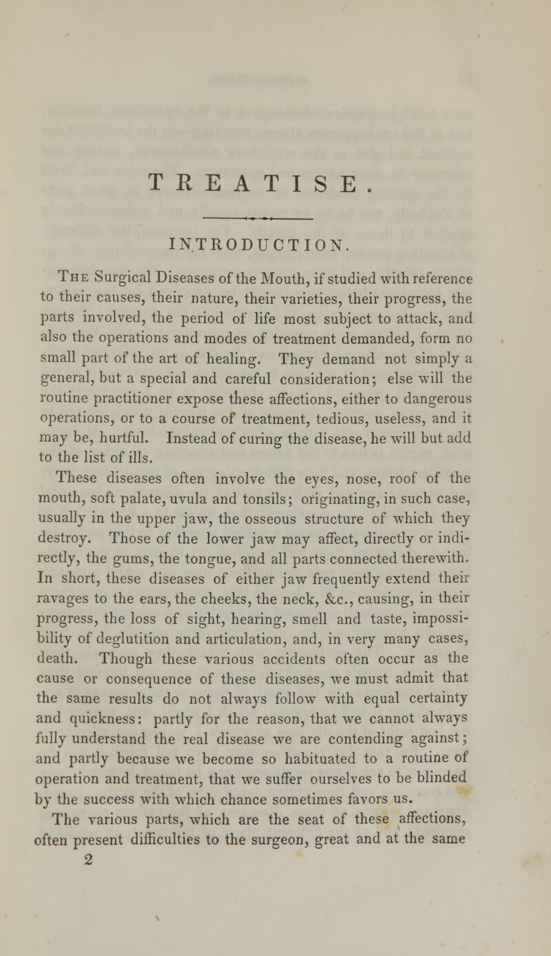 TREATISE. INTRODUCTION. The Surgical Diseases of the Mouth, if studied with reference to their causes, their nature, their varieties, their progress, the parts involved, the period of life most subject to attack, and also the operations and modes of treatment demanded, form no small part of the art of healing. They demand not simply a general, but a special and careful consideration; else will the routine practitioner expose these affections, either to dangerous operations, or to a course of treatment, tedious, useless, and it may be, hurtful. Instead of curing the disease, he will but add to the list of ills. These diseases often involve the eyes, nose, roof of the mouth, soft palate, uvula and tonsils; originating, in such case, usually in the upper jaw, the osseous structure of which they destroy. Those of the lower jaw may affect, directly or indi- rectly, the gums, the tongue, and all parts connected therewith. In short, these diseases of either jaw frequently extend their ravages to the ears, the cheeks, the neck, &c, causing, in their progress, the loss of sight, hearing, smell and taste, impossi- bility of deglutition and articulation, and, in very many cases, death. Though these various accidents often occur as the cause or consequence of these diseases, we must admit that the same results do not always follow with equal certainty and quickness: partly for the reason, that we cannot always fully understand the real disease we are contending against; and partly because we become so habituated to a routine of operation and treatment, that we suffer ourselves to be blinded by the success with which chance sometimes favors us. The various parts, which are the seat of these affections, often present difficulties to the surgeon, great and at the same 2