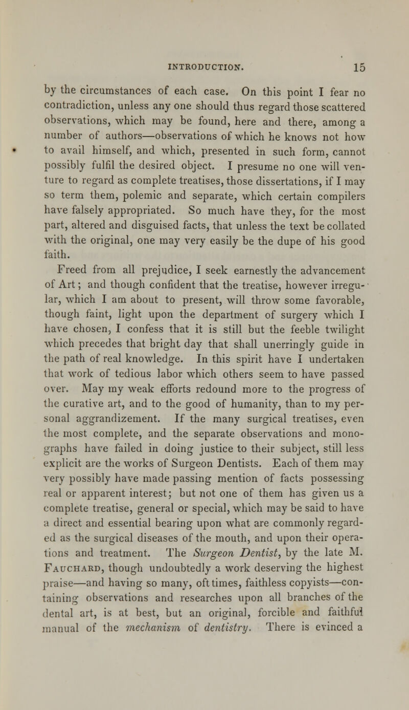 by the circumstances of each case. On this point I fear no contradiction, unless any one should thus regard those scattered observations, which may be found, here and there, among a number of authors—observations of which he knows not how to avail himself, and which, presented in such form, cannot possibly fulfil the desired object. I presume no one will ven- ture to regard as complete treatises, those dissertations, if I may so term them, polemic and separate, which certain compilers have falsely appropriated. So much have they, for the most part, altered and disguised facts, that unless the text be collated with the original, one may very easily be the dupe of his good faith. Freed from all prejudice, I seek earnestly the advancement of Art; and though confident that the treatise, however irregu- lar, which I am about to present, will throw some favorable, though faint, light upon the department of surgery which I have chosen, I confess that it is still but the feeble twilight which precedes that bright day that shall unerringly guide in the path of real knowledge. In this spirit have I undertaken that work of tedious labor which others seem to have passed over. May my weak efforts redound more to the progress of the curative art, and to the good of humanity, than to my per- sonal aggrandizement. If the many surgical treatises, even the most complete, and the separate observations and mono- graphs have failed in doing justice to their subject, still less explicit are the works of Surgeon Dentists. Each of them may very possibly have made passing mention of facts possessing real or apparent interest; but not one of them has given us a complete treatise, general or special, which may be said to have a direct and essential bearing upon what are commonly regard- ed as the surgical diseases of the mouth, and upon their opera- tions and treatment. The Surgeon Dentist, by the late M. Fauchard, though undoubtedly a work deserving the highest praise—and having so many, oft times, faithless copyists—con- taining observations and researches upon all branches of the dental art, is at best, but an original, forcible and faithful manual of the mechanism of dentistry. There is evinced a