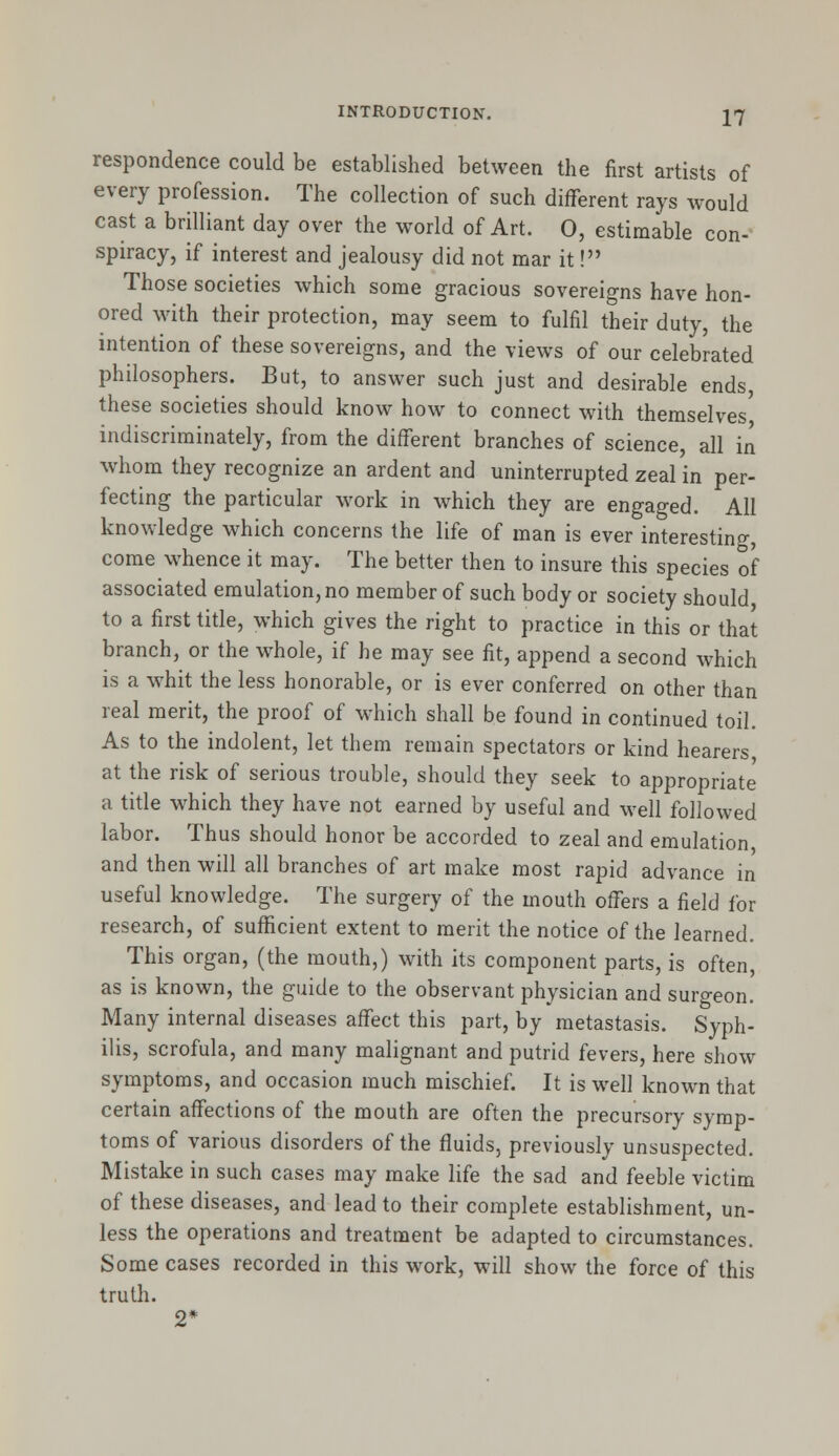 respondence could be established between the first artists of every profession. The collection of such different rays would cast a brilliant day over the world of Art. 0, estimable con- spiracy, if interest and jealousy did not mar it! Those societies which some gracious sovereigns have hon- ored with their protection, may seem to fulfil their duty, the intention of these sovereigns, and the views of our celebrated philosophers. But, to answer such just and desirable ends, these societies should know how to connect with themselves indiscriminately, from the different branches of science, all in whom they recognize an ardent and uninterrupted zeal in per- fecting the particular work in which they are engaged. All knowledge which concerns the life of man is ever interesting, come whence it may. The better then to insure this species of associated emulation, no member of such body or society should to a first title, which gives the right to practice in this or that branch, or the whole, if he may see fit, append a second which is a whit the less honorable, or is ever conferred on other than real merit, the proof of which shall be found in continued toil. As to the indolent, let them remain spectators or kind hearers at the risk of serious trouble, should they seek to appropriate a title which they have not earned by useful and well followed labor. Thus should honor be accorded to zeal and emulation and then will all branches of art make most rapid advance in useful knowledge. The surgery of the mouth offers a field for research, of sufficient extent to merit the notice of the learned. This organ, (the mouth,) with its component parts, is often, as is known, the guide to the observant physician and surgeon. Many internal diseases affect this part, by metastasis. Syph- ilis, scrofula, and many malignant and putrid fevers, here show symptoms, and occasion much mischief. It is well known that certain affections of the mouth are often the precursory symp- toms of various disorders of the fluids, previously unsuspected. Mistake in such cases may make life the sad and feeble victim of these diseases, and lead to their complete establishment, un- less the operations and treatment be adapted to circumstances. Some cases recorded in this work, will show the force of this truth. 2*