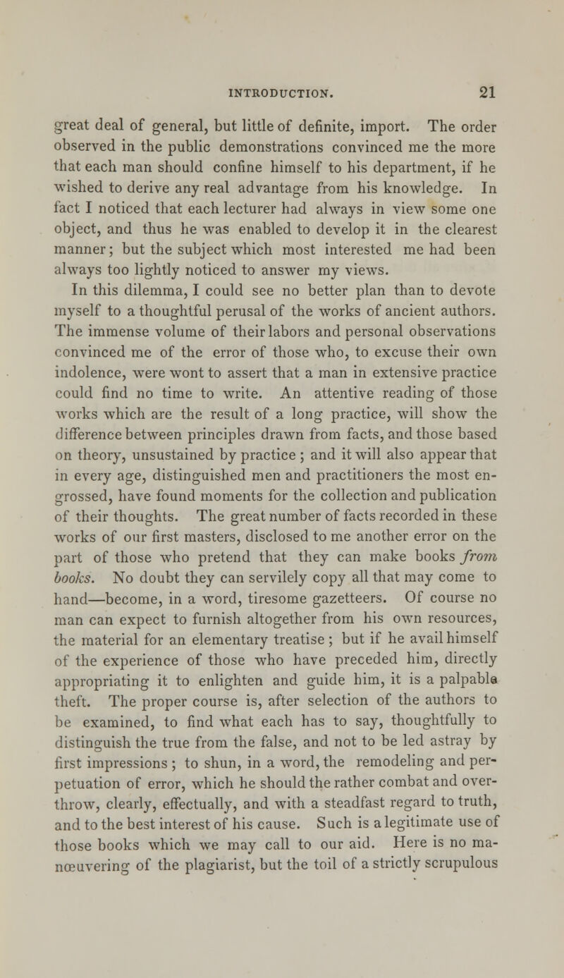 great deal of general, but little of definite, import. The order observed in the public demonstrations convinced me the more that each man should confine himself to his department, if he wished to derive any real advantage from his knowledge. In fact I noticed that each lecturer had always in view some one object, and thus he was enabled to develop it in the clearest manner; but the subject which most interested me had been always too lightly noticed to answer my views. In this dilemma, I could see no better plan than to devote myself to a thoughtful perusal of the works of ancient authors. The immense volume of their labors and personal observations convinced me of the error of those who, to excuse their own indolence, were wont to assert that a man in extensive practice could find no time to write. An attentive reading of those works which are the result of a long practice, will show the difference between principles drawn from facts, and those based on theory, unsustained by practice ; and it will also appear that in every age, distinguished men and practitioners the most en- grossed, have found moments for the collection and publication of their thoughts. The great number of facts recorded in these works of our first masters, disclosed to me another error on the part of those who pretend that they can make books from books. No doubt they can servilely copy all that may come to hand—become, in a word, tiresome gazetteers. Of course no man can expect to furnish altogether from his own resources, the material for an elementary treatise ; but if he avail himself of the experience of those who have preceded him, directly appropriating it to enlighten and guide him, it is a palpable theft. The proper course is, after selection of the authors to be examined, to find what each has to say, thoughtfully to distinguish the true from the false, and not to be led astray by first impressions ; to shun, in a word, the remodeling and per- petuation of error, which he should the rather combat and over- throw, clearly, effectually, and with a steadfast regard to truth, and to the best interest of his cause. Such is a legitimate use of those books which we may call to our aid. Here is no ma- neuvering of the plagiarist, but the toil of a strictly scrupulous