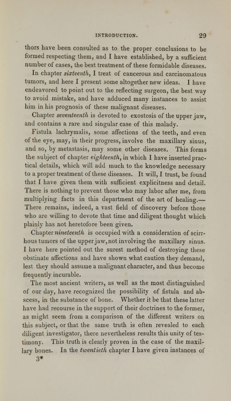 thors have been consulted as to the proper conclusions to be formed respecting them, and I have established, by a sufficient number of cases, the best treatment of these formidable diseases. In chapter sixteenth, I treat of cancerous and carcinomatous tumors, and here I present some altogether new ideas. I have endeavored to point out to the reflecting surgeon, the best way to avoid mistake, and have adduced many instances to assist him in his prognosis of these malignant diseases. Chapter seventeenth is devoted to exostosis of the upper jaw, and contains a rare and singular case of this malady. Fistula lachrymalis, some affections of the teeth, and even of the eye, may, in their progress, involve the maxillary sinus, and so, by metastasis, may some other diseases. This forms the subject of chapter eighteenth, in which I have inserted prac- tical details, which will add much to the knowledge necessary to a proper treatment of these diseases. It will, I trust, be found that I have given them with sufficient explicitness and detail. There is nothing to prevent those who may labor after me, from multiplying facts in this department of the art of healing.— There remains, indeed, a vast field of discovery before those who are willing to devote that time and diligent thought which plainly has not heretofore been given. Chapter nineteenth is occupied with a consideration of scirr- hous tumors of the upper jaw, not involving the maxillary sinus. I have here pointed out the surest method of destroying these obstinate affections and have shown what caution they demand, lest they should assume a malignant character, and thus become frequently incurable. The most ancient writers, as well as the most distinguished of our day, have recognized the possibility of fistula and ab- scess, in the substance of bone. Whether it be that these latter have had recourse in the support of their doctrines to the former, as might seem from a comparison of the different writers on this subject, or that the same truth is often revealed to each diligent investigator, there nevertheless results this unity of tes- timony. This truth is clearly proven in the case of the maxil- lary bones. In the twentieth chapter I have given instances of 3*