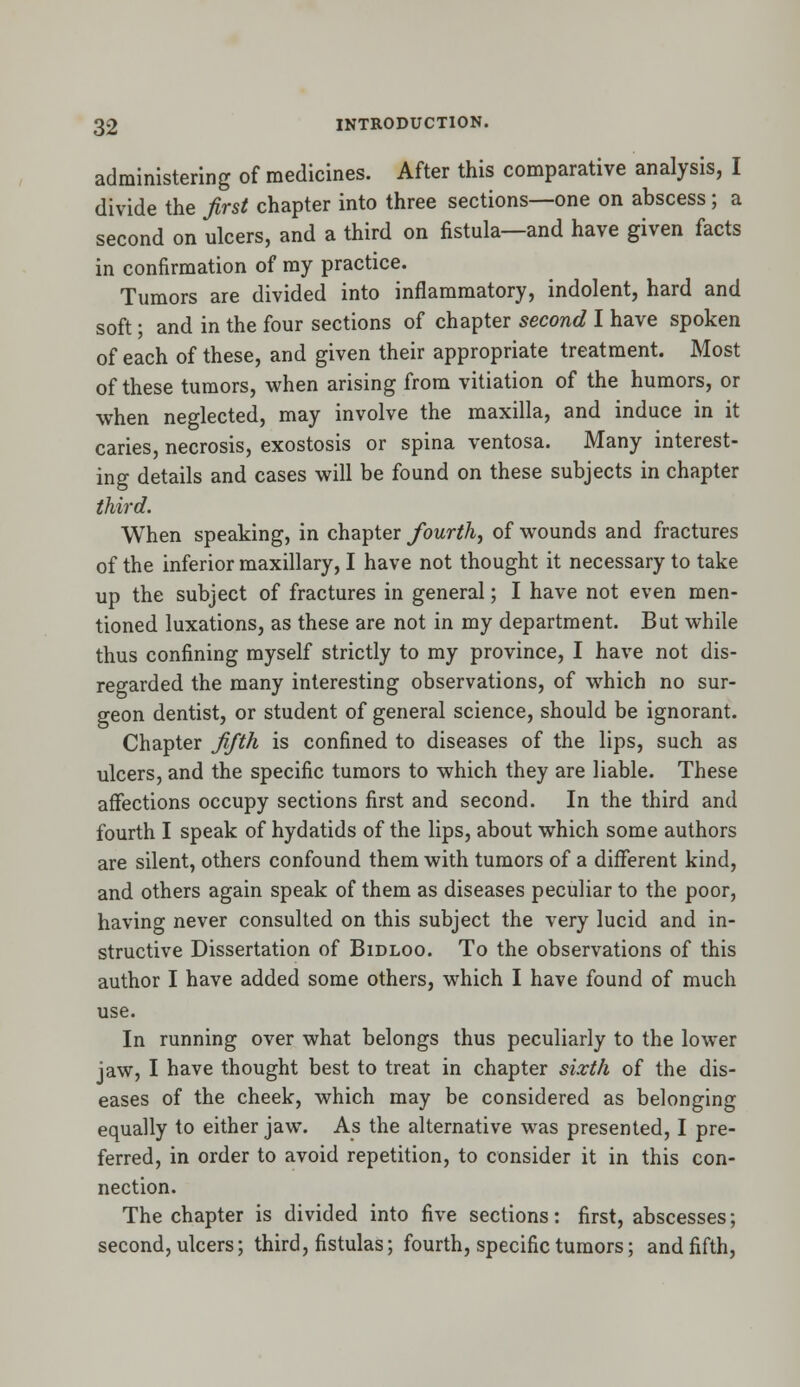 administering of medicines. After this comparative analysis, I divide the first chapter into three sections—one on abscess; a second on ulcers, and a third on fistula—and have given facts in confirmation of my practice. Tumors are divided into inflammatory, indolent, hard and soft; and in the four sections of chapter second I have spoken of each of these, and given their appropriate treatment. Most of these tumors, when arising from vitiation of the humors, or when neglected, may involve the maxilla, and induce in it caries, necrosis, exostosis or spina ventosa. Many interest- ing details and cases will be found on these subjects in chapter third. When speaking, in chapter fourth, of wounds and fractures of the inferior maxillary, I have not thought it necessary to take up the subject of fractures in general; I have not even men- tioned luxations, as these are not in my department. But while thus confining myself strictly to my province, I have not dis- regarded the many interesting observations, of which no sur- geon dentist, or student of general science, should be ignorant. Chapter fifth is confined to diseases of the lips, such as ulcers, and the specific tumors to which they are liable. These affections occupy sections first and second. In the third and fourth I speak of hydatids of the lips, about which some authors are silent, others confound them with tumors of a different kind, and others again speak of them as diseases peculiar to the poor, having never consulted on this subject the very lucid and in- structive Dissertation of Bidloo. To the observations of this author I have added some others, which I have found of much use. In running over what belongs thus peculiarly to the lower jaw, I have thought best to treat in chapter sixth of the dis- eases of the cheek, which may be considered as belonging equally to either jaw. As the alternative was presented, I pre- ferred, in order to avoid repetition, to consider it in this con- nection. The chapter is divided into five sections: first, abscesses; second, ulcers; third, fistulas; fourth, specific tumors; and fifth,