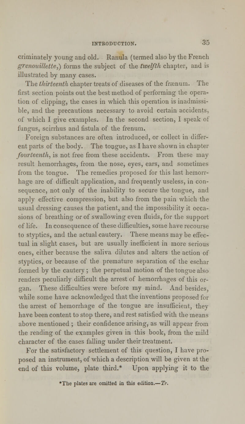 criminately young and old. Ranula (termed also by the French grenouillette,) forms the subject of the twelfth chapter, and is illustrated by many cases. The thirteenth chapter treats of diseases of the frrenum. The first section points out the best method of performing the opera- tion of clipping, the cases in which this operation is inadmissi- ble, and the precautions necessary to avoid certain accidents, of which I give examples. In the second section, I speak of fungus, scirrhus and fistula of the frenum. Foreign substances are often introduced, or collect in differ- ent parts of the body. The tongue, as I have shown in chapter fourteenth, is not free from these accidents. From these may result hemorrhages, from the nose, eyes, ears, and sometimes from the tongue. The remedies proposed for this last hemorr- hage are of difficult application, and frequently useless, in con- sequence, not only of the inability to secure the tongue, and apply effective compression, but also from the pain which the usual dressing causes the patient, and the impossibility it occa- sions of breathing or of swallowing even fluids, for the support of life. In consequence of these difficulties, some have recourse to styptics, and the actual cautery. These means may be effec- tual in slight cases, but are usually inefficient in more serious ones, either because the saliva dilutes and alters the action of styptics, or because of the premature separation of the eschar formed by the cautery ; the perpetual motion of the tongue also renders peculiarly difficult the arrest of hemorrhages of this or- gan. These difficulties were before my mind. And besides, while some have acknowledged that the inventions proposed for the arrest of hemorrhage of the tongue are insufficient, they have been content to stop there, and rest satisfied with the means above mentioned ; their confidence arising, as will appear from the reading of the examples given in this book, from the mild character of the cases falling under their treatment. For the satisfactory settlement of this question, I have pro- posed an instrument, of which a description will be given at the end of this volume, plate third.* Upon applying it to the •The plates are omitted in this edition.—Tr.