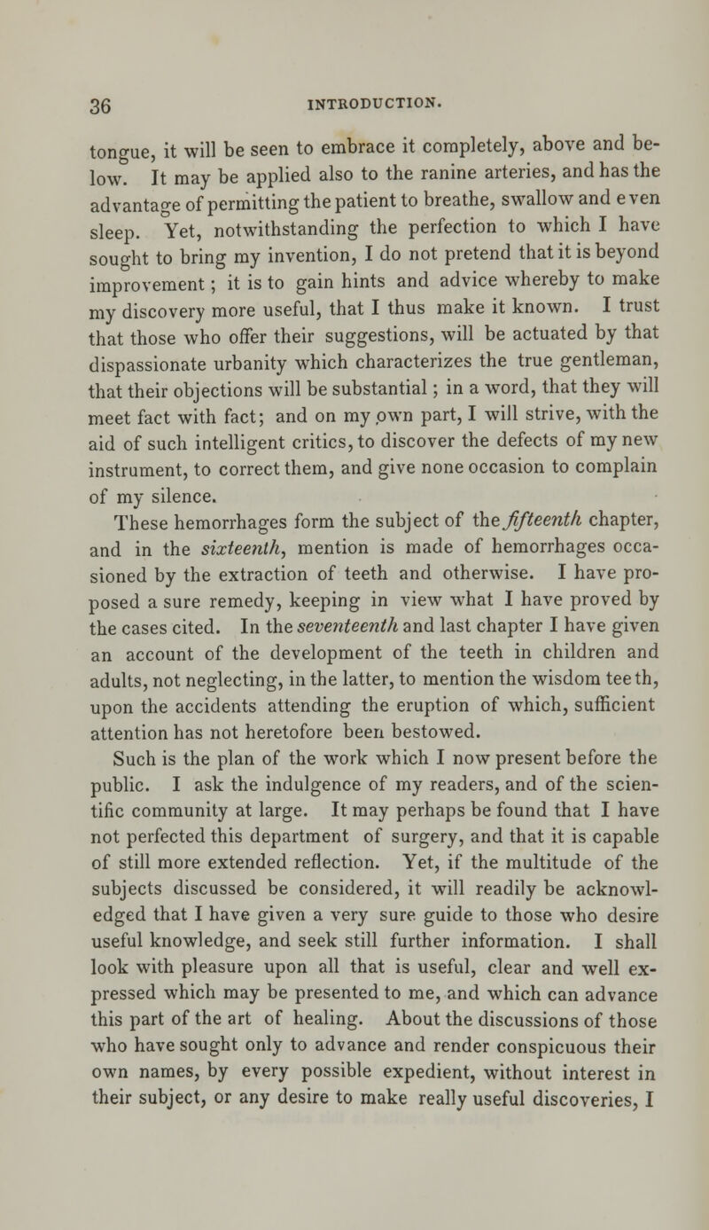 tongue, it will be seen to embrace it completely, above and be- low. It may be applied also to the ranine arteries, and has the advantage of permitting the patient to breathe, swallow and even sleep. Yet, notwithstanding the perfection to which I have sought to bring my invention, I do not pretend that it is beyond improvement; it is to gain hints and advice whereby to make my discovery more useful, that I thus make it known. I trust that those who offer their suggestions, will be actuated by that dispassionate urbanity which characterizes the true gentleman, that their objections will be substantial; in a word, that they will meet fact with fact; and on my own part, I will strive, with the aid of such intelligent critics, to discover the defects of my new instrument, to correct them, and give none occasion to complain of my silence. These hemorrhages form the subject of the fifteenth chapter, and in the sixteenth, mention is made of hemorrhages occa- sioned by the extraction of teeth and otherwise. I have pro- posed a sure remedy, keeping in view what I have proved by the cases cited. In the seventeenth and last chapter I have given an account of the development of the teeth in children and adults, not neglecting, in the latter, to mention the wisdom teeth, upon the accidents attending the eruption of which, sufficient attention has not heretofore been bestowed. Such is the plan of the work which I now present before the public. I ask the indulgence of my readers, and of the scien- tific community at large. It may perhaps be found that I have not perfected this department of surgery, and that it is capable of still more extended reflection. Yet, if the multitude of the subjects discussed be considered, it will readily be acknowl- edged that I have given a very sure guide to those who desire useful knowledge, and seek still further information. I shall look with pleasure upon all that is useful, clear and well ex- pressed which may be presented to me, and which can advance this part of the art of healing. About the discussions of those who have sought only to advance and render conspicuous their own names, by every possible expedient, without interest in their subject, or any desire to make really useful discoveries, I
