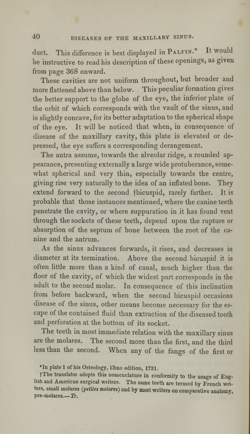 duct. This difference is best displayed in Palfin.* It would be instructive to read his description of these openings, as given from page 368 onward. These cavities are not uniform throughout, but broader and more flattened above than below. This peculiar formation gives the better support to the globe of the eye, the inferior plate of the orbit of which corresponds with the vault of the sinus, and is slightly concave, for its better adaptation to the spherical shape of the eye. It will be noticed that when, in consequence of disease of the maxillary cavity, this plate is elevated or de- pressed, the eye suffers a corresponding derangement. The antra assume, towards the alveolar ridge, a rounded ap- pearance, presenting externally a large wide protuberance, some- what spherical and very thin, especially towards the centre, giving rise very naturally to the idea of an inflated bone. They extend forward to the second fbicuspid, rarely farther. It is probable that those instances mentioned, where the canine teeth penetrate the cavity, or where suppuration in it has found vent through the sockets of these teeth, depend upon the rupture or absorption of the septum of bone between the root of the ca- nine and the antrum. As the sinus advances forwards, it rises, and decreases in diameter at its termination. Above the second bicuspid it is often little more than a kind of canal, much higher than the floor of the cavity, of which the widest part corresponds in the adult to the second molar. In consequence of this inclination from before backward, when the second bicuspid occasions disease of the sinus, other means become necessary for the es- cape of the contained fluid than extraction of the diseased tooth and perforation at the bottom of its socket. The teeth in most immediate relation with the maxillary sinus are the molares. The second more than the first, and the third less than the second. When any of the fangs of the first or *In plate 1 of his Osteology, 12mo edition, 1731. tThe translator adopts this nomenclature in conformity to the usage of Eng- lish and American surgical writers. The same teeth are termed by French wri- ters, small molares (petiles molares) and by most writers on comparative anatomy, pre-molares.— Tr.