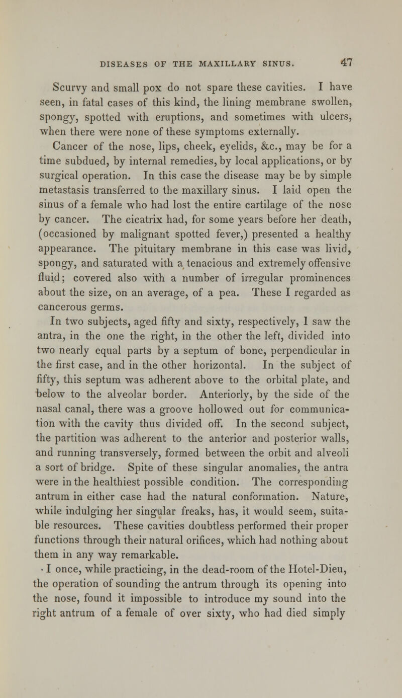 Scurvy and small pox do not spare these cavities. I have seen, in fatal cases of this kind, the lining membrane swollen, spongy, spotted with eruptions, and sometimes with ulcers, when there were none of these symptoms externally. Cancer of the nose, lips, cheek, eyelids, &c, may be for a time subdued, by internal remedies, by local applications, or by surgical operation. In this case the disease may be by simple metastasis transferred to the maxillary sinus. I laid open the sinus of a female who had lost the entire cartilage of the nose by cancer. The cicatrix had, for some years before her death, (occasioned by malignant spotted fever,) presented a healthy appearance. The pituitary membrane in this case was livid, spongy, and saturated with a tenacious and extremely offensive fluid; covered also with a number of irregular prominences about the size, on an average, of a pea. These I regarded as cancerous germs. In two subjects, aged fifty and sixty, respectively, 1 saw the antra, in the one the right, in the other the left, divided into two nearly equal parts by a septum of bone, perpendicular in the first case, and in the other horizontal. In the subject of fifty, this septum was adherent above to the orbital plate, and below to the alveolar border. Anteriorly, by the side of the nasal canal, there was a groove hollowed out for communica- tion with the cavity thus divided off. In the second subject, the partition was adherent to the anterior and posterior walls, and running transversely, formed between the orbit and alveoli a sort of bridge. Spite of these singular anomalies, the antra were in the healthiest possible condition. The corresponding antrum in either case had the natural conformation. Nature, while indulging her singular freaks, has, it would seem, suita- ble resources. These cavities doubtless performed their proper functions through their natural orifices, which had nothing about them in any way remarkable. • I once, while practicing, in the dead-room of the Hotel-Dieu, the operation of sounding the antrum through its opening into the nose, found it impossible to introduce my sound into the right antrum of a female of over sixty, who had died simply