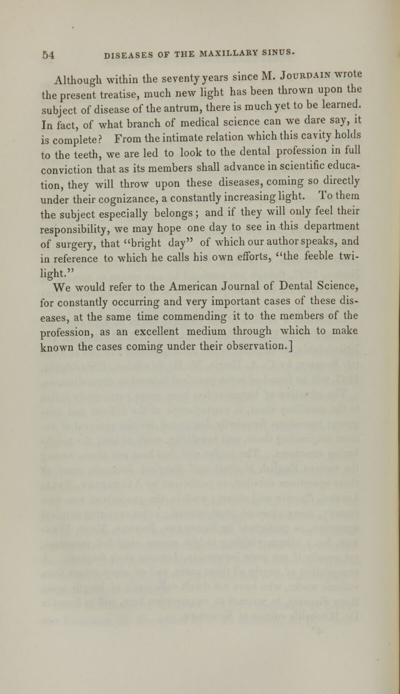 Although within the seventy years since M. Jourdain wrote the present treatise, much new light has been thrown upon the subject of disease of the antrum, there is much yet to be learned. In fact, of what branch of medical science can we dare say, it is complete ? From the intimate relation which this cavity holds to the teeth, we are led to look to the dental profession in full conviction that as its members shall advance in scientific educa- tion, they will throw upon these diseases, coming so directly under their cognizance, a constantly increasing light. To them the subject especially belongs; and if they will only feel their responsibility, we may hope one day to see in this department of surgery, that bright day of which our author speaks, and in reference to which he calls his own efforts, the feeble twi- light. We would refer to the American Journal of Dental Science, for constantly occurring and very important cases of these dis- eases, at the same time commending it to the members of the profession, as an excellent medium through which to make known the cases coming under their observation.]