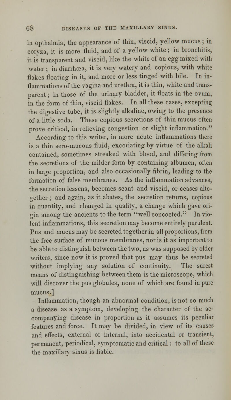 in opthalmia, the appearance of thin, viscid, yellow mucus; in coryza, it is more fluid, and of a yellow white; in bronchitis, it is transparent and viscid, like the white of an egg mixed with water; in diarrhoea, it is very watery and copious, with white flakes floating in it, and more or less tinged with bile. In in- flammations of the vagina and urethra, it is thin, white and trans- parent ; in those of the urinary bladder, it floats in the ovum, in the form of thin, viscid flakes. In all these cases, excepting the digestive tube, it is slightly alkaline, owing to the presence of a little soda. These copious secretions of thin mucus often prove critical, in relieving congestion or slight inflammation. According to this writer, in more acute inflammations there is a thin sero-mucous fluid, excoriating by virtue of the alkali contained, sometimes streaked with blood, and differing from the secretions of the milder form by containing albumen, often in large proportion, and also occasionally fibrin, leading to the formation of false membranes. As the inflammation advances, the secretion lessens, becomes scant and viscid, or ceases alto- gether ; and again, as it abates, the secretion returns, copious in quantity, and changed in quality, a change which gave ori- gin among the ancients to the term well concocted. In vio- lent inflammations, this secretion may become entirely purulent. Pus and mucus may be secreted together in all proportions, from the free surface of mucous membranes, nor is it as important to be able to distinguish between the two, as was supposed by older writers, since now it is proved that pus may thus be secreted without implying any solution of continuity. The surest means of distinguishing between them is the microscope, which will discover the pus globules, none of which are found in pure mucus.] Inflammation, though an abnormal condition, is not so much a disease as a symptom, developing the character of the ac- companying disease in proportion as it assumes its peculiar features and force. It may be divided, in view of its causes and effects, external or internal, into accidental or transient, permanent, periodical, symptomatic and critical: to all of these the maxillary sinus is liable.