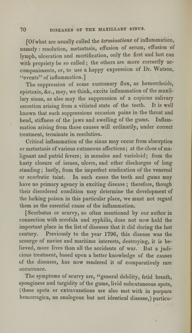 [Ofwhat are usually called the terminations of inflammation, namely: resolution, metastasis, effusion of serum, effusion of lymph, ulceration and mortification, only the first and last can with propriety be so called; the others are more correctly ac- companiments, or, to use a happy expression of Dr. Watson, events of inflammation.] The suppression of some customary flux, as hemorrhoids, epistaxis, &c, may, we think, excite inflammation of the maxil- lary sinus, as also may the suppression of a copious salivary secretion arising from a vitiated state of the teeth. It is well known that such suppressions occasion pains in the throat and head, stiffness of the jaws and swelling of the gums. Inflam- mation arising from these causes will ordinarily, under correct treatment, terminate in resolution. Critical inflammation of the sinus may occur from absorption or metastasis of various cutaneous affections; at the close of ma- lignant and putrid fevers; in measles and varioloid; from the hasty closure of issues, ulcers, and other discharges of long standing; lastly, from the imperfect eradication of the venereal or scorbutic taint. In such cases the teeth and gums may have no primary agency in exciting disease ; therefore, though their disordered condition may determine the development of the lurking poison in this particular place, we must not regard them as the essential cause of the inflammation. [Scorbutus or scurvy, so often mentioned by our author in connection with scrofula and syphilis, does not now hold the important place in the list of diseases that it did during the last century. Previously to the year 1796, this disease was the scourge of navies and maritime interests, destroying, it is be- lieved, more lives than all the accidents of war. But a judi- cious treatment, based upon a better knowledge of the causes of the diseases, has now rendered it of comparatively rare occurrence. The symptoms of scurvy are, general debility, fetid breath, sponginess and turgidity of the gums, livid subcutaneous spots, (these spots or extravasations are also met with in purpura hemorragica, an analogous but not identical disease,) particu-