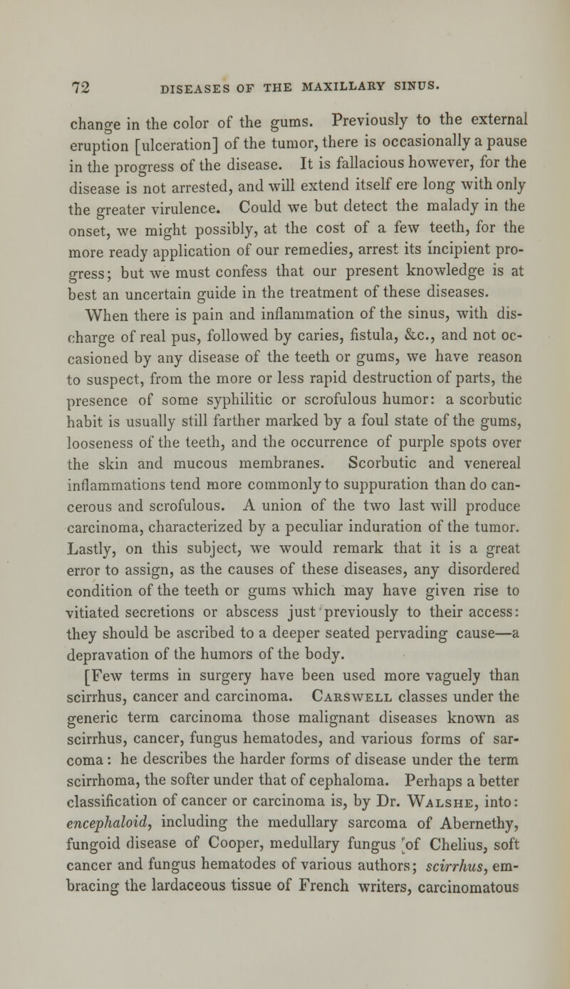 change in the color of the gums. Previously to the external eruption [ulceration] of the tumor, there is occasionally a pause in the progress of the disease. It is fallacious however, for the disease is not arrested, and will extend itself ere long with only the greater virulence. Could we but detect the malady in the onset, we might possibly, at the cost of a few teeth, for the more ready application of our remedies, arrest its incipient pro- gress; but we must confess that our present knowledge is at best an uncertain guide in the treatment of these diseases. When there is pain and inflammation of the sinus, with dis- charge of real pus, followed by caries, fistula, &c, and not oc- casioned by any disease of the teeth or gums, we have reason to suspect, from the more or less rapid destruction of parts, the presence of some syphilitic or scrofulous humor: a scorbutic habit is usually still farther marked by a foul state of the gums, looseness of the teeth, and the occurrence of purple spots over the skin and mucous membranes. Scorbutic and venereal inflammations tend more commonly to suppuration than do can- cerous and scrofulous. A union of the two last will produce carcinoma, characterized by a peculiar induration of the tumor. Lastly, on this subject, we would remark that it is a great error to assign, as the causes of these diseases, any disordered condition of the teeth or gums which may have given rise to vitiated secretions or abscess just previously to their access: they should be ascribed to a deeper seated pervading cause—a depravation of the humors of the body. [Few terms in surgery have been used more vaguely than scirrhus, cancer and carcinoma. Carswell classes under the generic term carcinoma those malignant diseases known as scirrhus, cancer, fungus hematodes, and various forms of sar- coma : he describes the harder forms of disease under the term scirrhoma, the softer under that of cephaloma. Perhaps a better classification of cancer or carcinoma is, by Dr. Walshe, into: encephaloid, including the medullary sarcoma of Abernethy, fungoid disease of Cooper, medullary fungus 'of Chelius, soft cancer and fungus hematodes of various authors; scirrhus, em- bracing the lardaceous tissue of French writers, carcinomatous