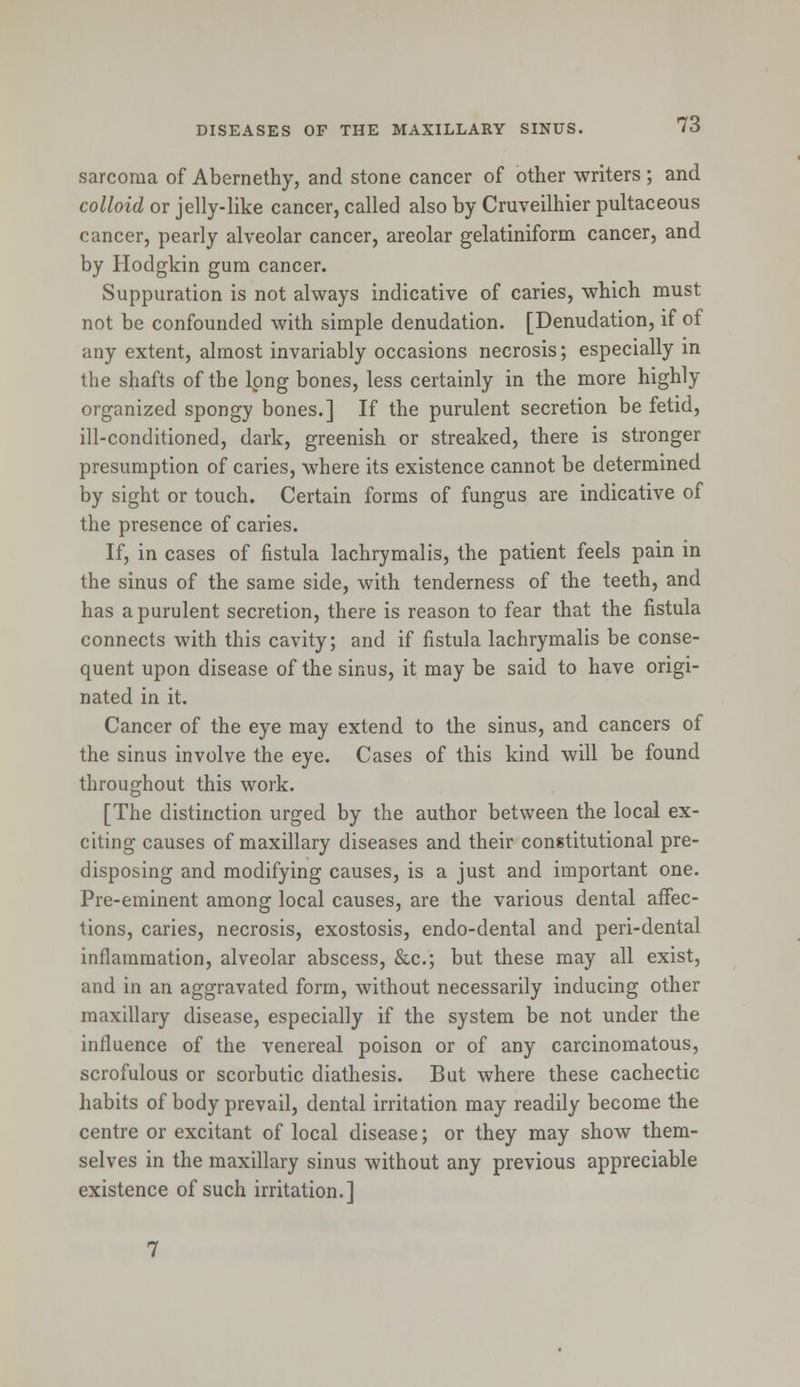 sarcoma of Abernethy, and stone cancer of other writers; and colloid or jelly-like cancer, called also by Cruveilhier pultaceous cancer, pearly alveolar cancer, areolar gelatiniform cancer, and by Hodgkin gum cancer. Suppuration is not always indicative of caries, which must not be confounded with simple denudation. [Denudation, if of any extent, almost invariably occasions necrosis; especially in the shafts of the long bones, less certainly in the more highly organized spongy bones.] If the purulent secretion be fetid, ill-conditioned, dark, greenish or streaked, there is stronger presumption of caries, where its existence cannot be determined by sight or touch. Certain forms of fungus are indicative of the presence of caries. If, in cases of fistula lachrymalis, the patient feels pain in the sinus of the same side, with tenderness of the teeth, and has a purulent secretion, there is reason to fear that the fistula connects with this cavity; and if fistula lachrymalis be conse- quent upon disease of the sinus, it may be said to have origi- nated in it. Cancer of the eye may extend to the sinus, and cancers of the sinus involve the eye. Cases of this kind will be found throughout this work. [The distinction urged by the author between the local ex- citing causes of maxillary diseases and their constitutional pre- disposing and modifying causes, is a just and important one. Pre-eminent among local causes, are the various dental affec- tions, caries, necrosis, exostosis, endo-dental and peri-dental inflammation, alveolar abscess, &c; but these may all exist, and in an aggravated form, without necessarily inducing other maxillary disease, especially if the system be not under the influence of the venereal poison or of any carcinomatous, scrofulous or scorbutic diathesis. But where these cachectic habits of body prevail, dental irritation may readily become the centre or excitant of local disease; or they may show them- selves in the maxillary sinus without any previous appreciable existence of such irritation.]