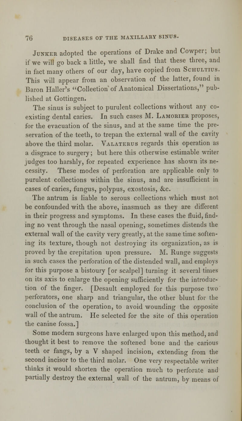 Junker adopted the operations of Drake and Cowper; but if we will go back a little, we shall find that these three, and in fact many others of our day, have copied from Schultius. This will appear from an observation of the latter, found in Baron Haller's Collection of Anatomical Dissertations, pub- lished at Gottingen. The sinus is subject to purulent collections without any co- existing dental caries. In such cases M. Lamorier proposes, for the evacuation of the sinus, and at the same time the pre- servation of the teeth, to trepan the external wall of the cavity above the third molar. Valaterus regards this operation as a disgrace to surgery; but here this otherwise estimable writer judges too harshly, for repeated experience has shown its ne- cessity. These modes of perforation are applicable only to purulent collections within the sinus, and are insufficient in cases of caries, fungus, polypus, exostosis, &c. The antrum is liable to serous collections which must not be confounded with the above, inasmuch as they are different in their progress and symptoms. In these cases the fluid, find- ing no vent through the nasal opening, sometimes distends the external wall of the cavity very greatly, at the same time soften- ing its texture, though not destroying its organization, as is proved by the crepitation upon pressure. M. Runge suggests in such cases the perforation of the distended wall, and employs for this purpose a bistoury [or scalpel] turning it several times on its axis to enlarge the opening sufficiently for the introduc* tion of the finger. [Desault employed for this purpose two perforators, one sharp and triangular, the other blunt for the conclusion of the operation, to avoid wounding the opposite wall of the antrum. He selected for the site of this operation the canine fossa.] Some modern surgeons have enlarged upon this method, and thought it best to remove the softened bone and the carious teeth or fangs, by a V shaped incision, extending from the second incisor to the third molar. One very respectable writer thinks it would shorten the operation much to perforate and partially destroy the externa^ wall of the antrum, by means of