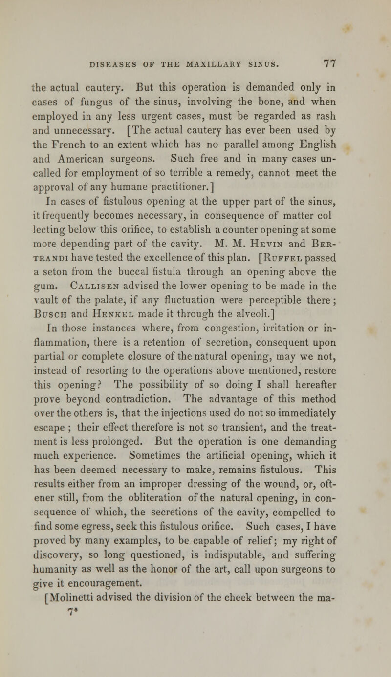 the actual cautery. But this operation is demanded only in cases of fungus of the sinus, involving the bone, and when employed in any less urgent cases, must be regarded as rash and unnecessary. [The actual cautery has ever been used by the French to an extent which has no parallel among English and American surgeons. Such free and in many cases un- called for employment of so terrible a remedy, cannot meet the approval of any humane practitioner.] In cases of fistulous opening at the upper part of the sinus, it frequently becomes necessary, in consequence of matter col lecting below this orifice, to establish a counter opening at some more depending part of the cavity. M. M. Hevin and Ber- trandi have tested the excellence of this plan. [Ruffel passed a seton from the buccal fistula through an opening above the gum. Callisen advised the lower opening to be made in the vault of the palate, if any fluctuation were perceptible there; Busch and Henkel made it through the alveoli.] In those instances where, from congestion, irritation or in- flammation, there is a retention of secretion, consequent upon partial or complete closure of the natural opening, may we not, instead of resorting to the operations above mentioned, restore this opening? The possibility of so doing I shall hereafter prove beyond contradiction. The advantage of this method over the others is, that the injections used do not so immediately escape ; their effect therefore is not so transient, and the treat- ment is less prolonged. But the operation is one demanding much experience. Sometimes the artificial opening, which it has been deemed necessary to make, remains fistulous. This results either from an improper dressing of the wound, or, oft- ener still, from the obliteration of the natural opening, in con- sequence of which, the secretions of the cavity, compelled to find some egress, seek this fistulous orifice. Such cases, I have proved by many examples, to be capable of relief; my right of discovery, so long questioned, is indisputable, and suffering humanity as well as the honor of the art, call upon surgeons to give it encouragement. [Molinetti advised the division of the cheek between the ma-