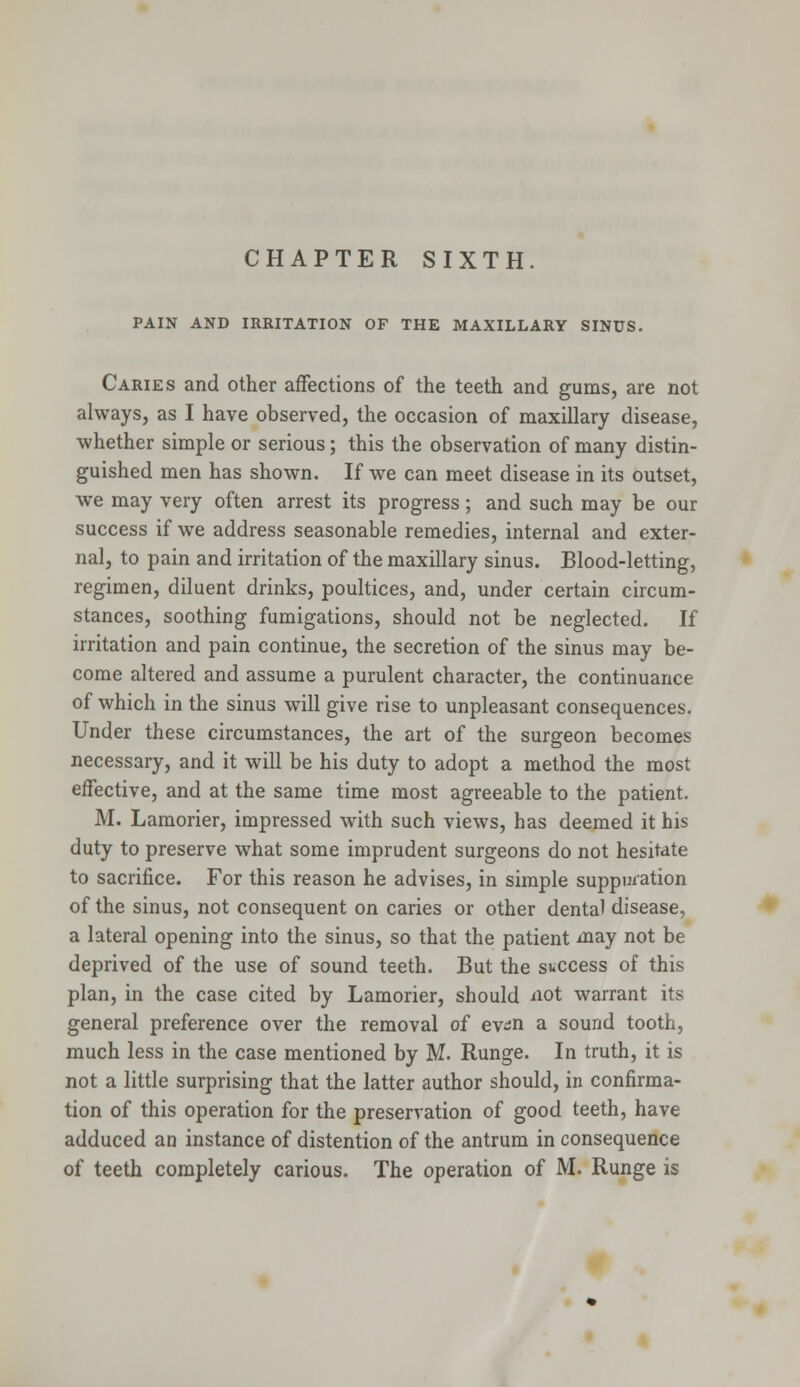 CHAPTER SIXTH. PAIN AND IRRITATION OF THE MAXILLARY SINUS. Caries and other affections of the teeth and gums, are not always, as I have observed, the occasion of maxillary disease, whether simple or serious; this the observation of many distin- guished men has shown. If we can meet disease in its outset, we may very often arrest its progress; and such may be our success if we address seasonable remedies, internal and exter- nal, to pain and irritation of the maxillary sinus. Blood-letting, regimen, diluent drinks, poultices, and, under certain circum- stances, soothing fumigations, should not be neglected. If irritation and pain continue, the secretion of the sinus may be- come altered and assume a purulent character, the continuance of which in the sinus will give rise to unpleasant consequences. Under these circumstances, the art of the surgeon becomes necessary, and it will be his duty to adopt a method the most effective, and at the same time most agreeable to the patient. M. Lamorier, impressed with such views, has deemed it his duty to preserve what some imprudent surgeons do not hesitate to sacrifice. For this reason he advises, in simple suppuration of the sinus, not consequent on caries or other dental disease, a lateral opening into the sinus, so that the patient may not be deprived of the use of sound teeth. But the success of this plan, in the case cited by Lamorier, should not warrant its general preference over the removal of ev^n a sound tooth, much less in the case mentioned by M. Runge. In truth, it is not a little surprising that the latter author should, in confirma- tion of this operation for the preservation of good teeth, have adduced an instance of distention of the antrum in consequence of teeth completely carious. The operation of M. Runge is