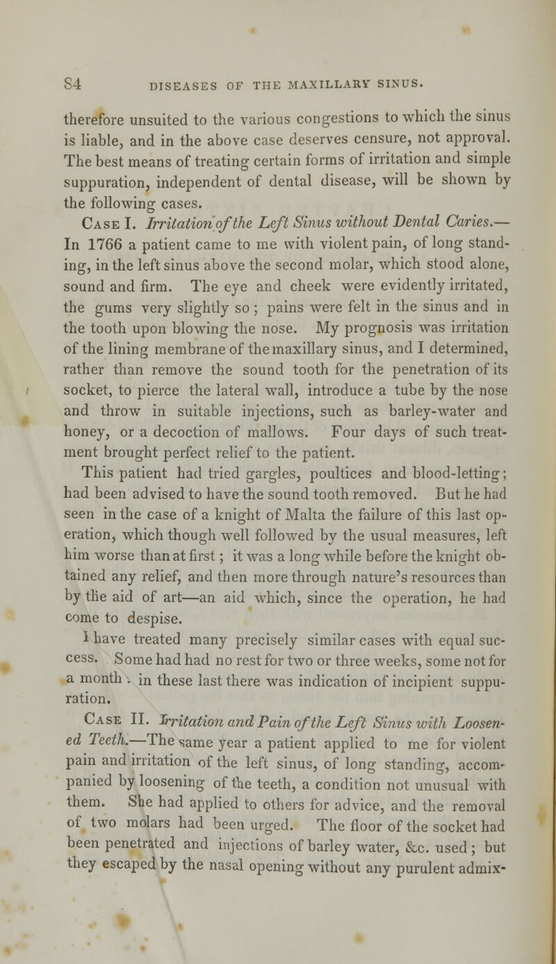 therefore unsuited to the various congestions to which the sinus is liable, and in the above case deserves censure, not approval. The best means of treating certain forms of irritation and simple suppuration, independent of dental disease, will be shown by the following cases. Case I. Irritation of the Left Sinus without Dental Caries.— In 1766 a patient came to me with violent pain, of long stand- ing, in the left sinus above the second molar, which stood alone, sound and firm. The eye and cheek were evidently irritated, the gums very slightly so ; pains were felt in the sinus and in the tooth upon blowing the nose. My prognosis was irritation of the lining membrane of the maxillary sinus, and I determined, rather than remove the sound tooth for the penetration of its socket, to pierce the lateral wall, introduce a tube by the nose and throw in suitable injections, such as barley-water and honey, or a decoction of mallows. Four days of such treat- ment brought perfect relief to the patient. This patient had tried gargles, poultices and blood-letting; had been advised to have the sound tooth removed. But he had seen in the case of a knight of Malta the failure of this last op- eration, which though well followed by the usual measures, left him worse than at first; it was a long while before the knight ob- tained any relief, and then more through nature's resources than by the aid of art—an aid which, since the operation, he had come to despise. 1 have treated many precisely similar cases with equal suc- cess. Some had had no rest for two or three weeks, some not for a month . in these last there was indication of incipient suppu- ration. Case II. Irritation and Pain oj'the Left Sinus with Loosen- ed Teeth.—The same year a patient applied to me for violent pain and irritation of the left sinus, of long standing, accom- panied by loosening of the teeth, a condition not unusual with them. She had applied to others for advice, and the removal of two molars had been urged. The floor of the socket had been penetrated and injections of barley water, &c. used; but they escaped by the nasal opening without any purulent admix-