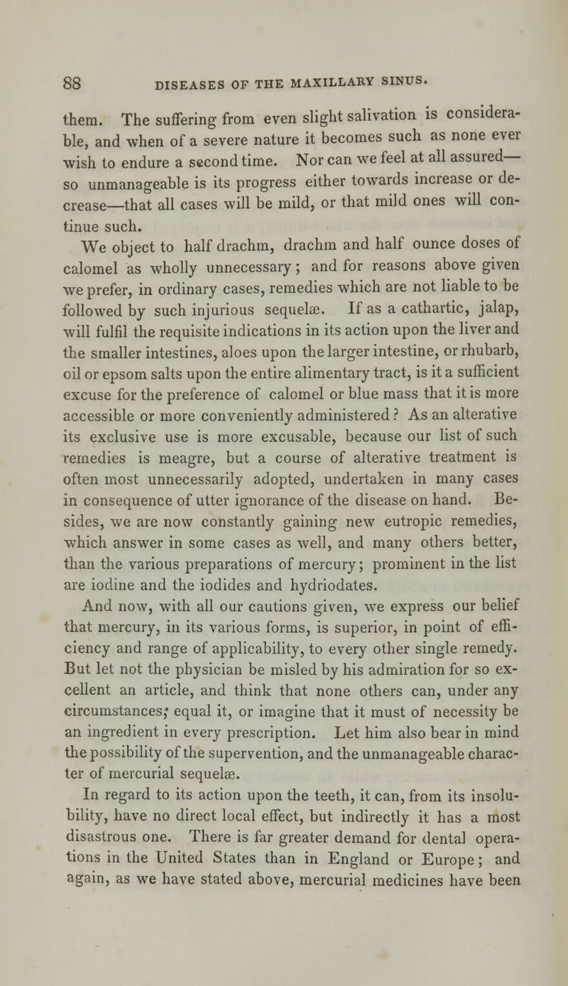 them. The suffering from even slight salivation is considera- ble, and when of a severe nature it becomes such as none ever wish to endure a second time. Nor can we feel at all assured— so unmanageable is its progress either towards increase or de- crease—that all cases will be mild, or that mild ones will con- tinue such. We object to half drachm, drachm and half ounce doses of calomel as wholly unnecessary; and for reasons above given we prefer, in ordinary cases, remedies which are not liable to be followed by such injurious sequelae. If as a cathartic, jalap, will fulfil the requisite indications in its action upon the liver and the smaller intestines, aloes upon the larger intestine, or rhubarb, oil or epsom salts upon the entire alimentary tract, is it a sufficient excuse for the preference of calomel or blue mass that it is more accessible or more conveniently administered ? As an alterative its exclusive use is more excusable, because our list of such remedies is meagre, but a course of alterative treatment is often most unnecessarily adopted, undertaken in many cases in consequence of utter ignorance of the disease on hand. Be- sides, we are now constantly gaining new eutropic remedies, which answer in some cases as well, and many others better, than the various preparations of mercury; prominent in the list are iodine and the iodides and hydriodates. And now, with all our cautions given, we express our belief that mercury, in its various forms, is superior, in point of effi- ciency and range of applicability, to every other single remedy. But let not the physician be misled by his admiration for so ex- cellent an article, and think that none others can, under any circumstances; equal it, or imagine that it must of necessity be an ingredient in every prescription. Let him also bear in mind the possibility of the supervention, and the unmanageable charac- ter of mercurial sequelee. In regard to its action upon the teeth, it can, from its insolu- bility, have no direct local effect, but indirectly it has a most disastrous one. There is far greater demand for dental opera- tions in the United States than in England or Europe; and again, as we have stated above, mercurial medicines have been