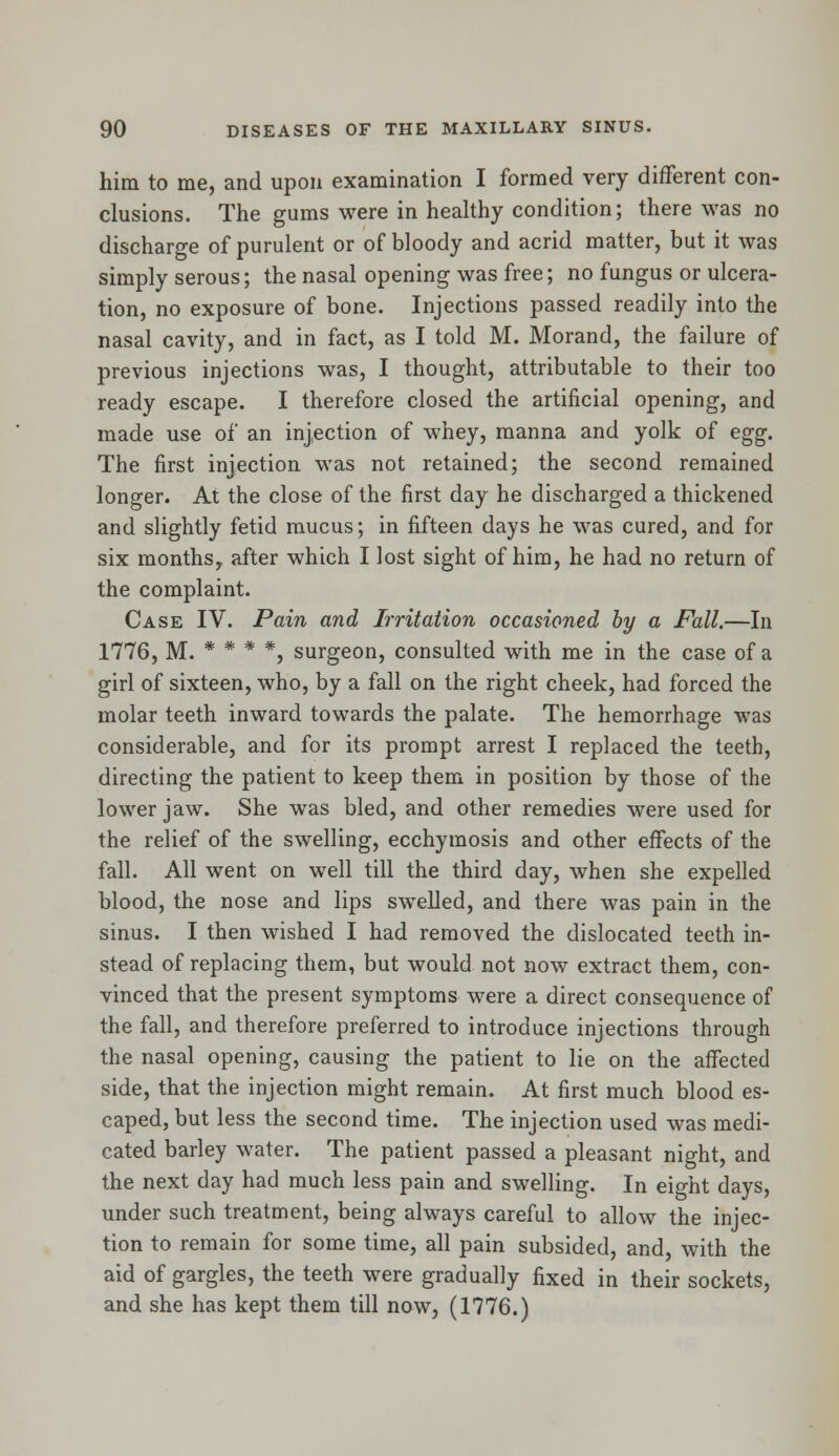 him to me, and upon examination I formed very different con- clusions. The gums were in healthy condition; there was no discharge of purulent or of bloody and acrid matter, but it was simply serous; the nasal opening was free; no fungus or ulcera- tion, no exposure of bone. Injections passed readily into the nasal cavity, and in fact, as I told M. Morand, the failure of previous injections was, I thought, attributable to their too ready escape. I therefore closed the artificial opening, and made use of an injection of whey, manna and yolk of egg. The first injection was not retained; the second remained longer. At the close of the first day he discharged a thickened and slightly fetid mucus; in fifteen days he was cured, and for six months, after which I lost sight of him, he had no return of the complaint. Case IV. Pain and Irritation occasioned by a Pall.—In 1776, M. * * * *, surgeon, consulted with me in the case of a girl of sixteen, who, by a fall on the right cheek, had forced the molar teeth inward towards the palate. The hemorrhage was considerable, and for its prompt arrest I replaced the teeth, directing the patient to keep them in position by those of the lower jaw. She was bled, and other remedies were used for the relief of the swelling, ecchymosis and other effects of the fall. All went on well till the third day, when she expelled blood, the nose and lips swelled, and there was pain in the sinus. I then wished I had removed the dislocated teeth in- stead of replacing them, but would not now extract them, con- vinced that the present symptoms were a direct consequence of the fall, and therefore preferred to introduce injections through the nasal opening, causing the patient to lie on the affected side, that the injection might remain. At first much blood es- caped, but less the second time. The injection used was medi- cated barley water. The patient passed a pleasant night, and the next day had much less pain and swelling. In eight days, under such treatment, being always careful to allow the injec- tion to remain for some time, all pain subsided, and, with the aid of gargles, the teeth were gradually fixed in their sockets, and she has kept them till now, (1776.)