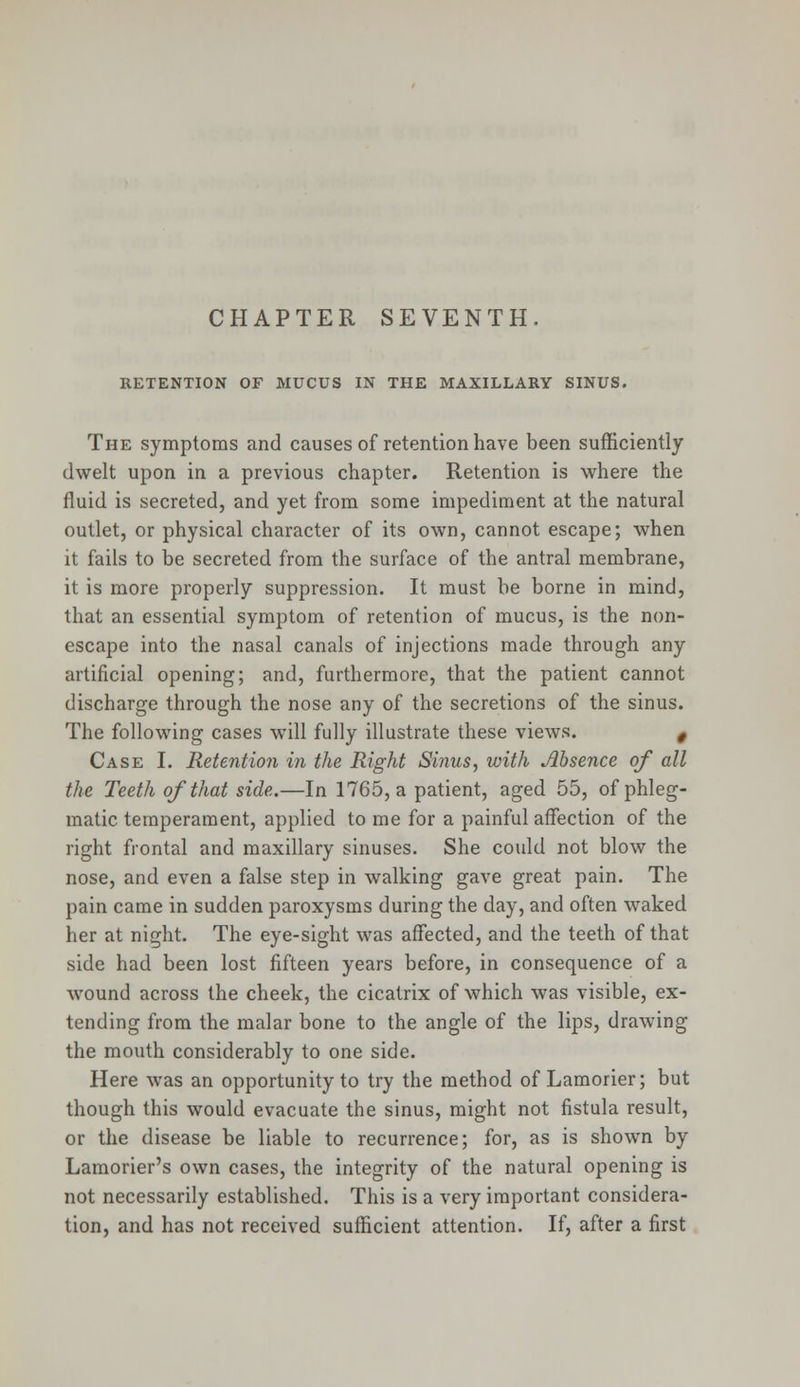 CHAPTER SEVENTH. RETENTION OF MUCUS IN THE MAXILLARY SINUS. The symptoms and causes of retention have been sufficiently dwelt upon in a previous chapter. Retention is where the fluid is secreted, and yet from some impediment at the natural outlet, or physical character of its own, cannot escape; when it fails to be secreted from the surface of the antral membrane, it is more properly suppression. It must be borne in mind, that an essential symptom of retention of mucus, is the non- escape into the nasal canals of injections made through any artificial opening; and, furthermore, that the patient cannot discharge through the nose any of the secretions of the sinus. The following cases will fully illustrate these views. t Case I. Retention in the Right Siiius, with Absence of all the Teeth of that side.—In 1765, a patient, aged 55, of phleg- matic temperament, applied to me for a painful affection of the right frontal and maxillary sinuses. She could not blow the nose, and even a false step in walking gave great pain. The pain came in sudden paroxysms during the day, and often waked her at night. The eye-sight was affected, and the teeth of that side had been lost fifteen years before, in consequence of a wound across the cheek, the cicatrix of which was visible, ex- tending from the malar bone to the angle of the lips, drawing the mouth considerably to one side. Here was an opportunity to try the method of Lamorier; but though this would evacuate the sinus, might not fistula result, or the disease be liable to recurrence; for, as is shown by Lamorier's own cases, the integrity of the natural opening is not necessarily established. This is a very important considera- tion, and has not received sufficient attention. If, after a first