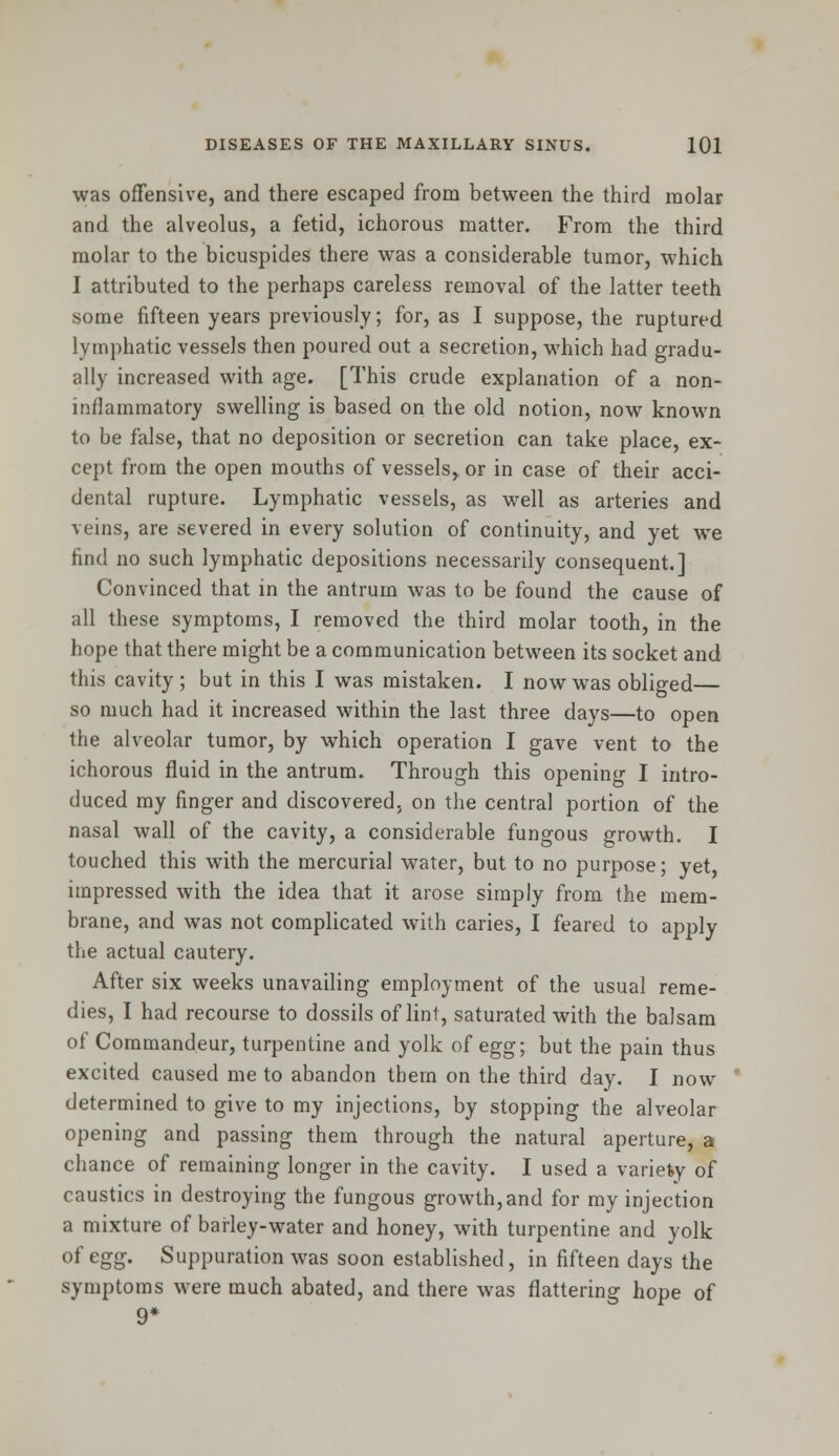 was offensive, and there escaped from between the third molar and the alveolus, a fetid, ichorous matter. From the third molar to the bicuspides there was a considerable tumor, which I attributed to the perhaps careless removal of the latter teeth some fifteen years previously; for, as I suppose, the ruptured lymphatic vessels then poured out a secretion, which had gradu- ally increased with age. [This crude explanation of a non- inflammatory swelling is based on the old notion, now known to be false, that no deposition or secretion can take place, ex- cept from the open mouths of vessels^ or in case of their acci- dental rupture. Lymphatic vessels, as well as arteries and veins, are severed in every solution of continuity, and yet we find no such lymphatic depositions necessarily consequent.] Convinced that in the antrum was to be found the cause of all these symptoms, I removed the third molar tooth, in the hope that there might be a communication between its socket and this cavity ; but in this I was mistaken. I now was obliged— so much had it increased within the last three days—to open the alveolar tumor, by which operation I gave vent to the ichorous fluid in the antrum. Through this opening I intro- duced my finger and discovered, on the central portion of the nasal wall of the cavity, a considerable fungous growth. I touched this with the mercurial water, but to no purpose; yet, impressed with the idea that it arose simply from the mem- brane, and was not complicated with caries, I feared to apply the actual cautery. After six weeks unavailing employment of the usual reme- dies, I had recourse to dossils of lint, saturated with the balsam of Coramandeur, turpentine and yolk of egg; but the pain thus excited caused me to abandon tbem on the third day. I now determined to give to my injections, by stopping the alveolar opening and passing them through the natural aperture, a chance of remaining longer in the cavity. I used a variety of caustics in destroying the fungous growth,and for my injection a mixture of barley-water and honey, with turpentine and yolk of egg. Suppuration was soon established, in fifteen days the symptoms were much abated, and there was flattering hope of 9*