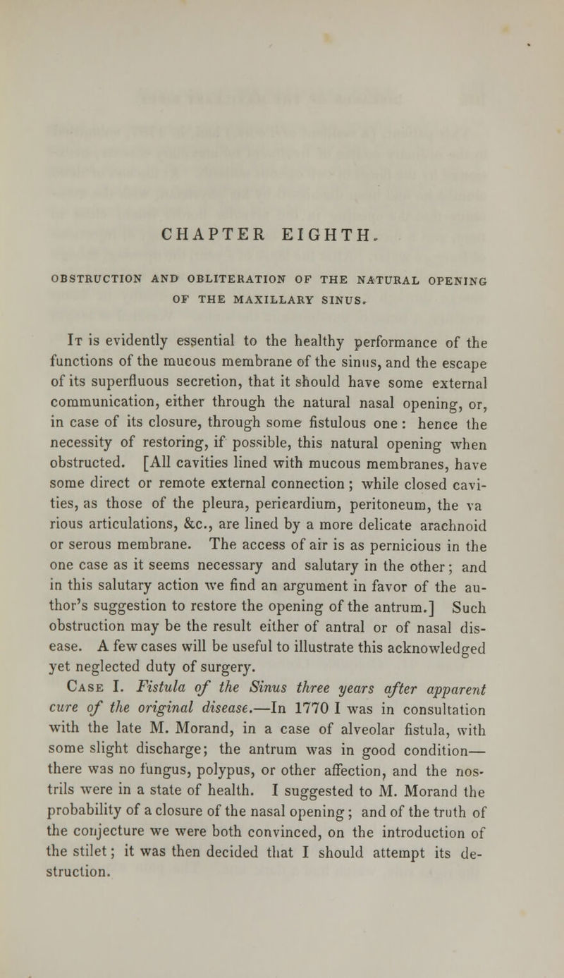 OBSTRUCTION AND OBLITERATION OF THE NATURAL OPENING OF THE MAXILLARY SINUS. It is evidently essential to the healthy performance of the functions of the mucous membrane of the sinus, and the escape of its superfluous secretion, that it should have some external communication, either through the natural nasal opening, or, in case of its closure, through some fistulous one: hence the necessity of restoring, if possible, this natural opening when obstructed. [All cavities lined with mucous membranes, have some direct or remote external connection; while closed cavi- ties, as those of the pleura, pericardium, peritoneum, the va rious articulations, &c, are lined by a more delicate arachnoid or serous membrane. The access of air is as pernicious in the one case as it seems necessary and salutary in the other; and in this salutary action we find an argument in favor of the au- thor's suggestion to restore the opening of the antrum.] Such obstruction may be the result either of antral or of nasal dis- ease. A few cases will be useful to illustrate this acknowledged yet neglected duty of surgery. Case I. Fistula of the Sinus three years after apparent cure of the original disease.—In 1770 I was in consultation with the late M. Morand, in a case of alveolar fistula, with some slight discharge; the antrum was in good condition— there was no fungus, polypus, or other affection, and the nos- trils were in a state of health. I suggested to M. Morand the probability of a closure of the nasal opening; and of the truth of the conjecture we were both convinced, on the introduction of the stilet; it was then decided that I should attempt its de- struction.