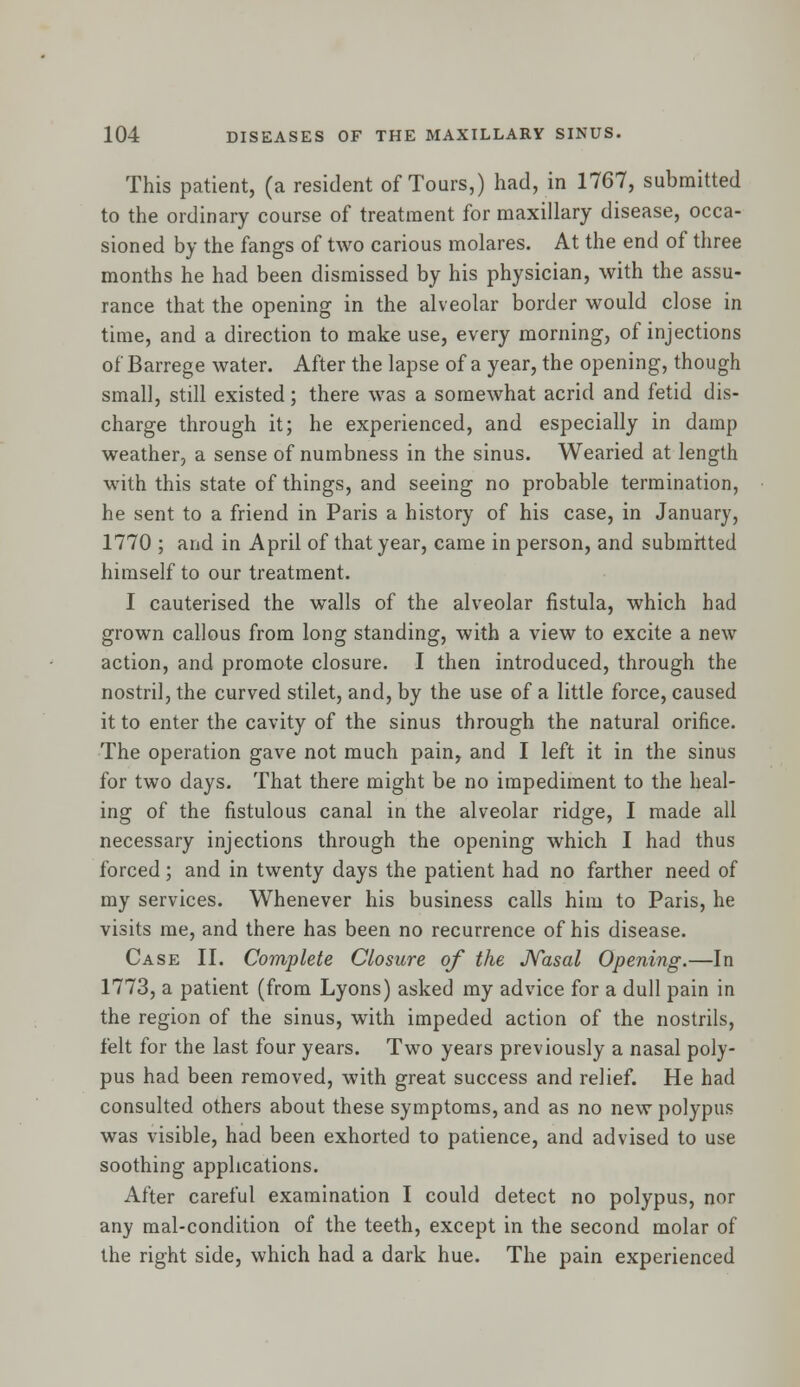 This patient, (a resident of Tours,) had, in 1767, submitted to the ordinary course of treatment for maxillary disease, occa- sioned by the fangs of two carious molares. At the end of three months he had been dismissed by his physician, with the assu- rance that the opening in the alveolar border would close in time, and a direction to make use, every morning, of injections of Barrege water. After the lapse of a year, the opening, though small, still existed; there was a somewhat acrid and fetid dis- charge through it; he experienced, and especially in damp weather, a sense of numbness in the sinus. Wearied at length with this state of things, and seeing no probable termination, he sent to a friend in Paris a history of his case, in January, 1770 ; and in April of that year, came in person, and submitted himself to our treatment. I cauterised the walls of the alveolar fistula, which had grown callous from long standing, with a view to excite a new action, and promote closure. I then introduced, through the nostril, the curved stilet, and, by the use of a little force, caused it to enter the cavity of the sinus through the natural orifice. The operation gave not much pain, and I left it in the sinus for two days. That there might be no impediment to the heal- ing of the fistulous canal in the alveolar ridge, I made all necessary injections through the opening which I had thus forced; and in twenty days the patient had no farther need of my services. Whenever his business calls him to Paris, he visits me, and there has been no recurrence of his disease. Case II. Complete Closure of the Nasal Opening.—In 1773, a patient (from Lyons) asked my advice for a dull pain in the region of the sinus, with impeded action of the nostrils, felt for the last four years. Two years previously a nasal poly- pus had been removed, with great success and relief. He had consulted others about these symptoms, and as no new polypus was visible, had been exhorted to patience, and advised to use soothing applications. After careful examination I could detect no polypus, nor any mal-condition of the teeth, except in the second molar of the right side, which had a dark hue. The pain experienced