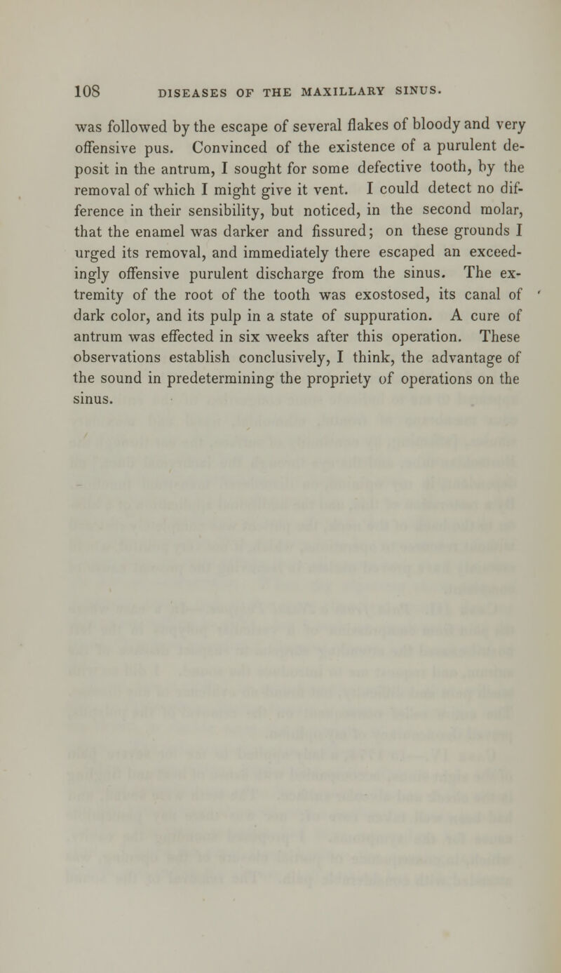 was followed by the escape of several flakes of bloody and very offensive pus. Convinced of the existence of a purulent de- posit in the antrum, I sought for some defective tooth, by the removal of which I might give it vent. I could detect no dif- ference in their sensibility, but noticed, in the second molar, that the enamel was darker and fissured; on these grounds I urged its removal, and immediately there escaped an exceed- ingly offensive purulent discharge from the sinus. The ex- tremity of the root of the tooth was exostosed, its canal of dark color, and its pulp in a state of suppuration. A cure of antrum was effected in six weeks after this operation. These observations establish conclusively, I think, the advantage of the sound in predetermining the propriety of operations on the sinus.