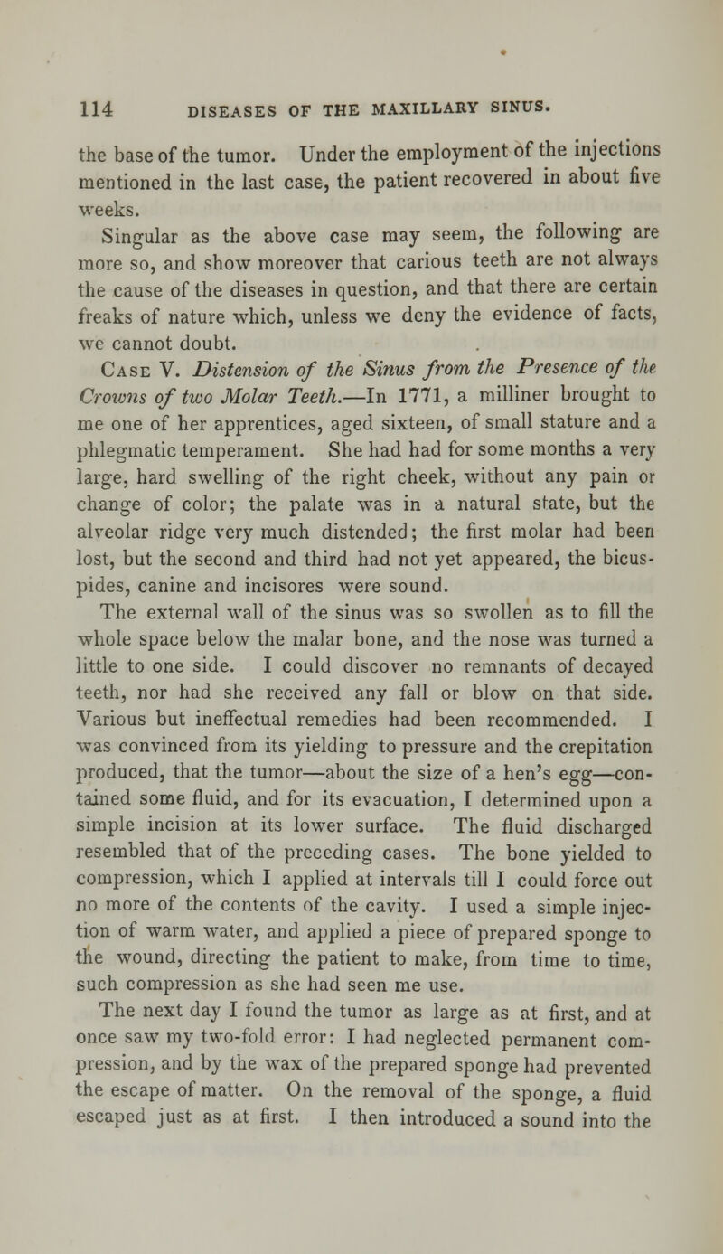 the base of the tumor. Under the employment of the injections mentioned in the last case, the patient recovered in about five weeks. Singular as the above case may seem, the following are more so, and show moreover that carious teeth are not always the cause of the diseases in question, and that there are certain freaks of nature which, unless we deny the evidence of facts, we cannot doubt. Case V. Distension of the Sinus from the Presence of the Crowns of two Molar Teeth.—In 1771, a milliner brought to me one of her apprentices, aged sixteen, of small stature and a phlegmatic temperament. She had had for some months a very large, hard swelling of the right cheek, without any pain or change of color; the palate was in a natural state, but the alveolar ridge very much distended; the first molar had been lost, but the second and third had not yet appeared, the bicus- pides, canine and incisores were sound. The external wall of the sinus was so swollen as to fill the whole space below the malar bone, and the nose was turned a little to one side. I could discover no remnants of decayed teeth, nor had she received any fall or blow on that side. Various but ineffectual remedies had been recommended. I was convinced from its yielding to pressure and the crepitation produced, that the tumor—about the size of a hen's egg—con- tained some fluid, and for its evacuation, I determined upon a simple incision at its lower surface. The fluid discharged resembled that of the preceding cases. The bone yielded to compression, which I applied at intervals till I could force out no more of the contents of the cavity. I used a simple injec- tion of warm water, and applied a piece of prepared sponge to tne wound, directing the patient to make, from time to time, such compression as she had seen me use. The next day I found the tumor as large as at first, and at once saw my two-fold error: I had neglected permanent com- pression, and by the wax of the prepared sponge had prevented the escape of matter. On the removal of the sponge, a fluid escaped just as at first. I then introduced a sound into the