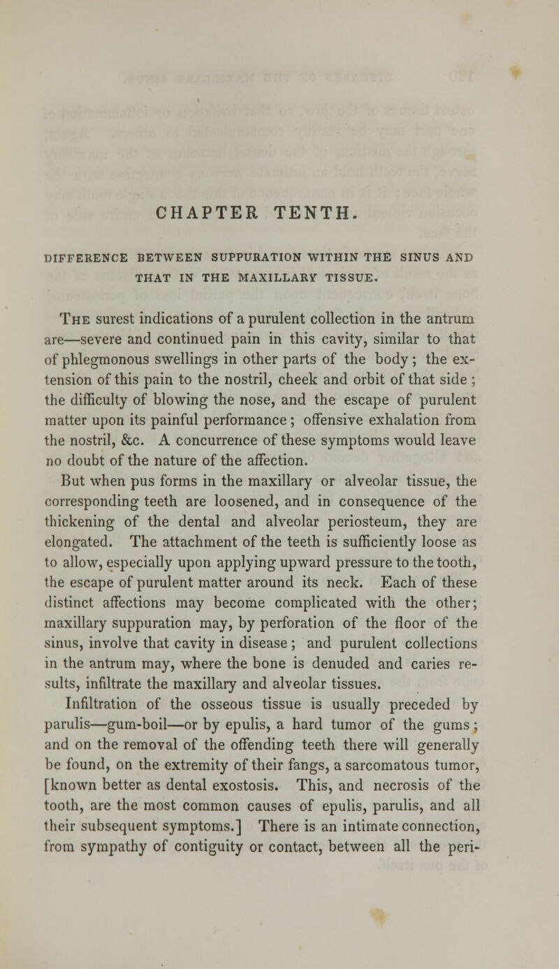 CHAPTER TENTH. DIFFERENCE BETWEEN SUPPURATION WITHIN THE SINUS AND THAT IN THE MAXILLARV TISSUE. The surest indications of a purulent collection in the antrum are—severe and continued pain in this cavity, similar to that of phlegmonous swellings in other parts of the body; the ex- tension of this pain to the nostril, cheek and orbit of that side; the difficulty of blowing the nose, and the escape of purulent matter upon its painful performance; offensive exhalation from the nostril, &c. A concurrence of these symptoms would leave no doubt of the nature of the affection. But when pus forms in the maxillary or alveolar tissue, the corresponding teeth are loosened, and in consequence of the thickening of the dental and alveolar periosteum, they are elongated. The attachment of the teeth is sufficiently loose as to allow, especially upon applying upward pressure to the tooth, the escape of purulent matter around its neck. Each of these distinct affections may become complicated with the other; maxillary suppuration may, by perforation of the floor of the sinus, involve that cavity in disease ; and purulent collections in the antrum may, where the bone is denuded and caries re- sults, infiltrate the maxillary and alveolar tissues. Infiltration of the osseous tissue is usually preceded by parulis—gum-boil—or by epulis, a hard tumor of the gums; and on the removal of the offending teeth there will generally be found, on the extremity of their fangs, a sarcomatous tumor, [known better as dental exostosis. This, and necrosis of the tooth, are the most common causes of epulis, parulis, and all their subsequent symptoms.] There is an intimate connection, from sympathy of contiguity or contact, between all the peri-